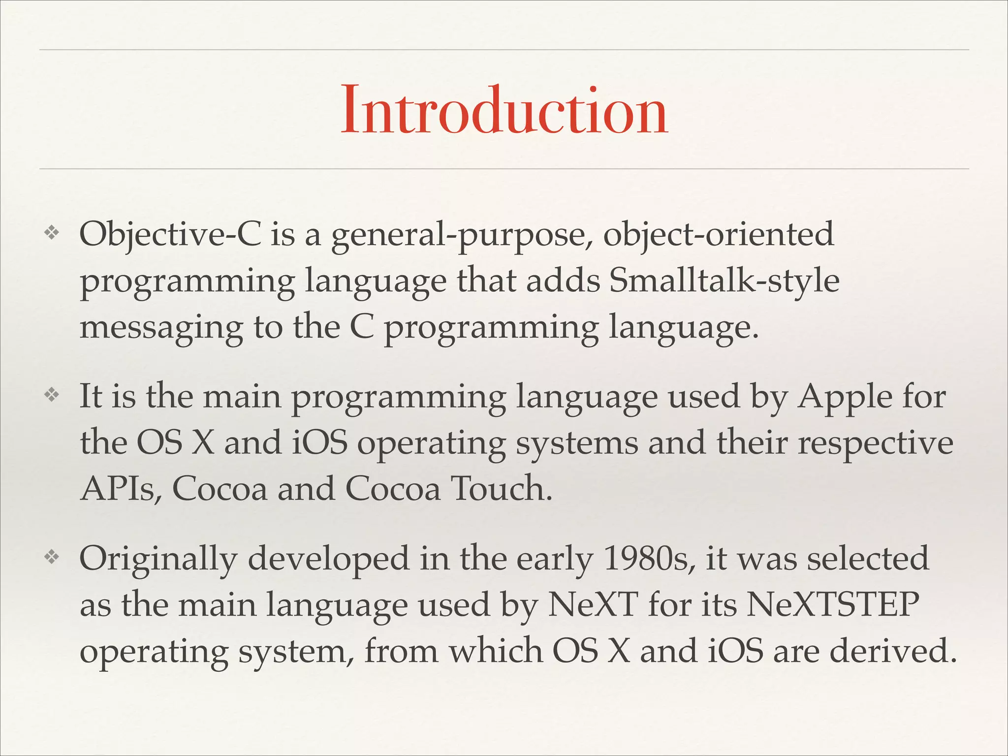 Introduction ❖ Objective-C is a general-purpose, object-oriented programming language that adds Smalltalk-style messaging to the C programming language.! ❖ It is the main programming language used by Apple for the OS X and iOS operating systems and their respective APIs, Cocoa and Cocoa Touch.! ❖ Originally developed in the early 1980s, it was selected as the main language used by NeXT for its NeXTSTEP operating system, from which OS X and iOS are derived. 