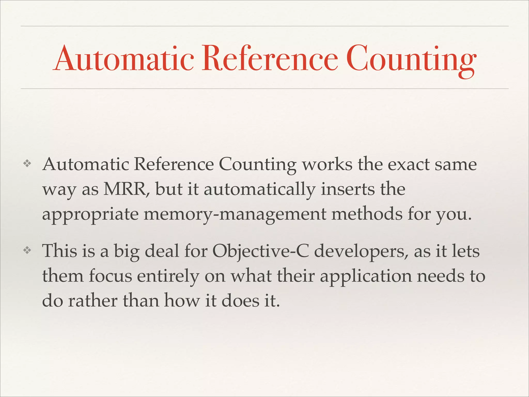 Automatic Reference Counting ❖ Automatic Reference Counting works the exact same way as MRR, but it automatically inserts the appropriate memory-management methods for you.! ❖ This is a big deal for Objective-C developers, as it lets them focus entirely on what their application needs to do rather than how it does it. 
