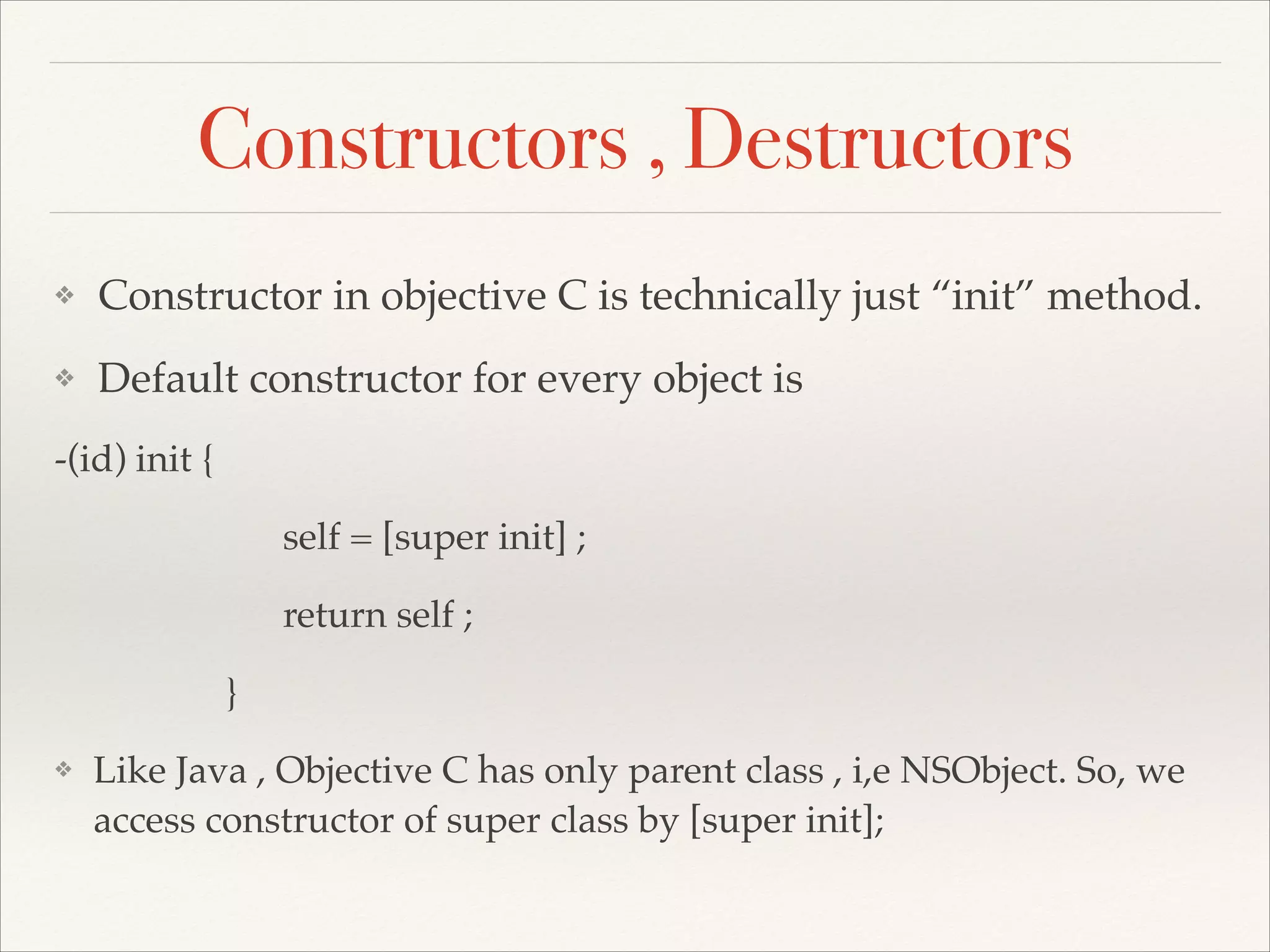 Constructors , Destructors ❖ Constructor in objective C is technically just “init” method.! ❖ Default constructor for every object is ! -(id) init { ! ! ! ! ! self = [super init] ; ! ! ! ! ! return self ; ! ! ! ! }! ❖ Like Java , Objective C has only parent class , i,e NSObject. So, we access constructor of super class by [super init]; 