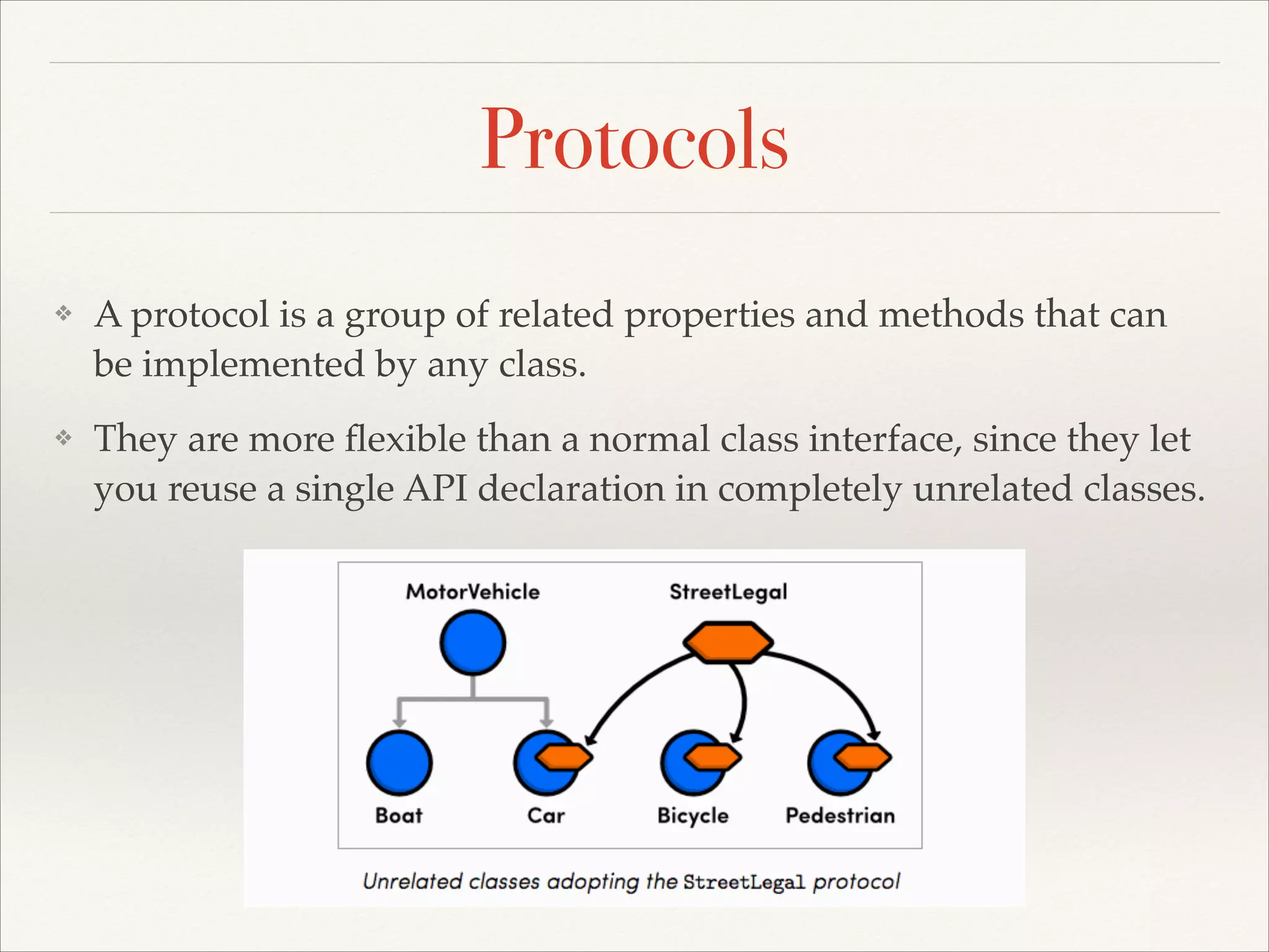 Protocols ❖ A protocol is a group of related properties and methods that can be implemented by any class.! ❖ They are more ﬂexible than a normal class interface, since they let you reuse a single API declaration in completely unrelated classes.! 