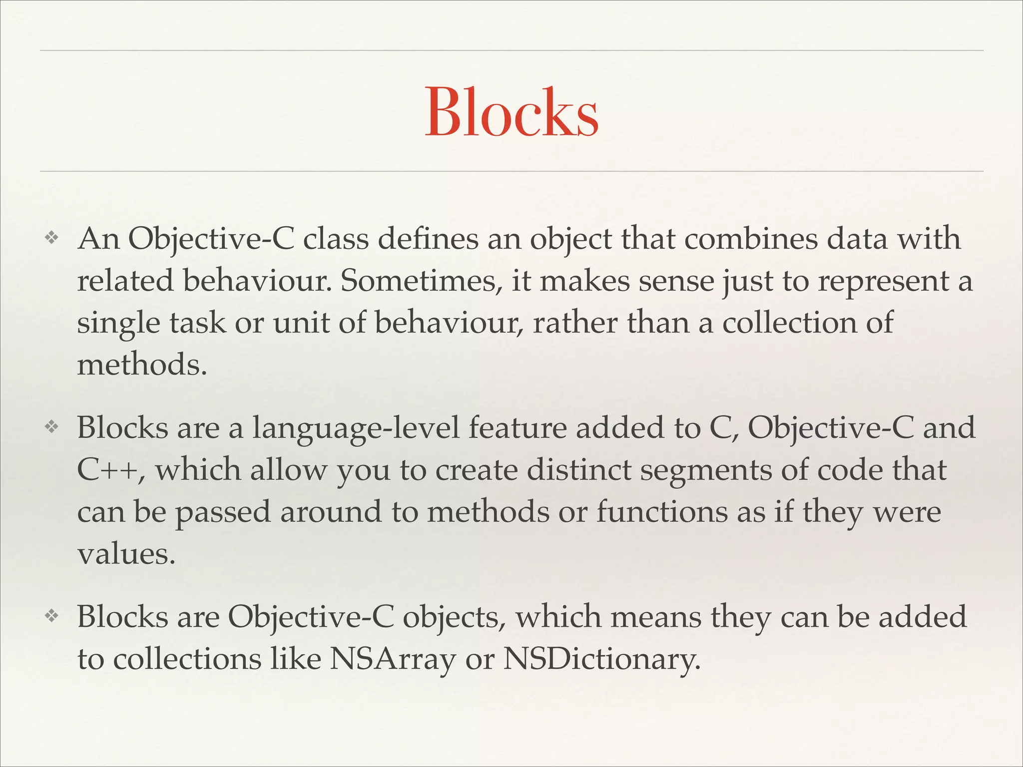 Blocks ❖ An Objective-C class deﬁnes an object that combines data with related behaviour. Sometimes, it makes sense just to represent a single task or unit of behaviour, rather than a collection of methods.! ❖ Blocks are a language-level feature added to C, Objective-C and C++, which allow you to create distinct segments of code that can be passed around to methods or functions as if they were values.! ❖ Blocks are Objective-C objects, which means they can be added to collections like NSArray or NSDictionary. 