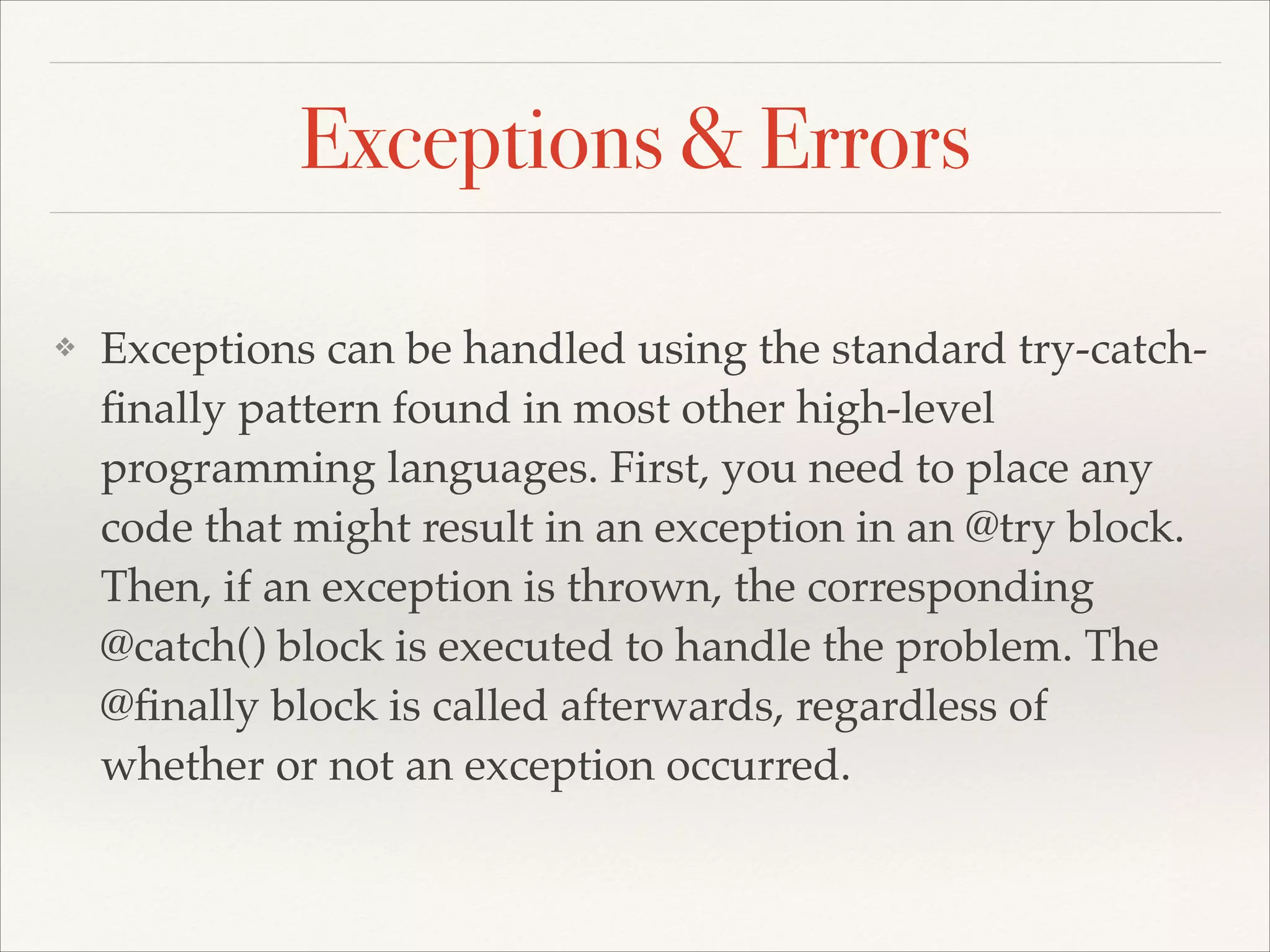 Exceptions & Errors ❖ Exceptions can be handled using the standard try-catchﬁnally pattern found in most other high-level programming languages. First, you need to place any code that might result in an exception in an @try block. Then, if an exception is thrown, the corresponding @catch() block is executed to handle the problem. The @ﬁnally block is called afterwards, regardless of whether or not an exception occurred. 