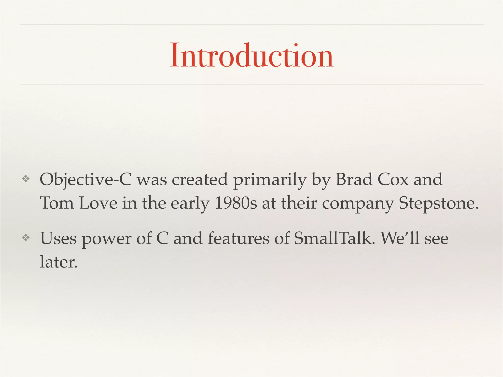 Introduction ❖ Objective-C was created primarily by Brad Cox and Tom Love in the early 1980s at their company Stepstone.! ❖ Uses power of C and features of SmallTalk. We’ll see later. 
