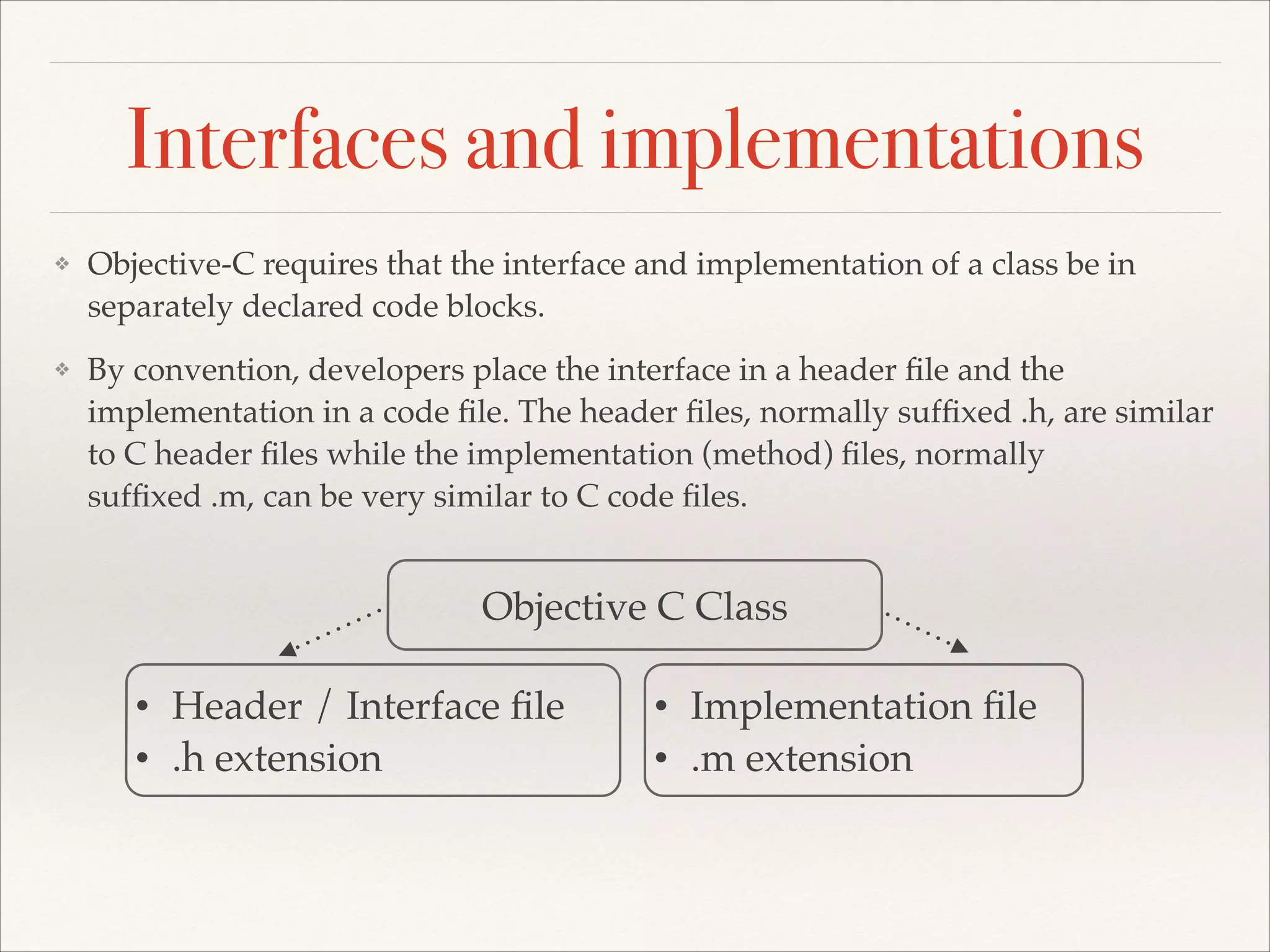 Interfaces and implementations ❖ Objective-C requires that the interface and implementation of a class be in separately declared code blocks. ! ❖ By convention, developers place the interface in a header ﬁle and the implementation in a code ﬁle. The header ﬁles, normally sufﬁxed .h, are similar to C header ﬁles while the implementation (method) ﬁles, normally sufﬁxed .m, can be very similar to C code ﬁles. Objective C Class • • Header / Interface ﬁle! .h extension • • Implementation ﬁle! .m extension! 