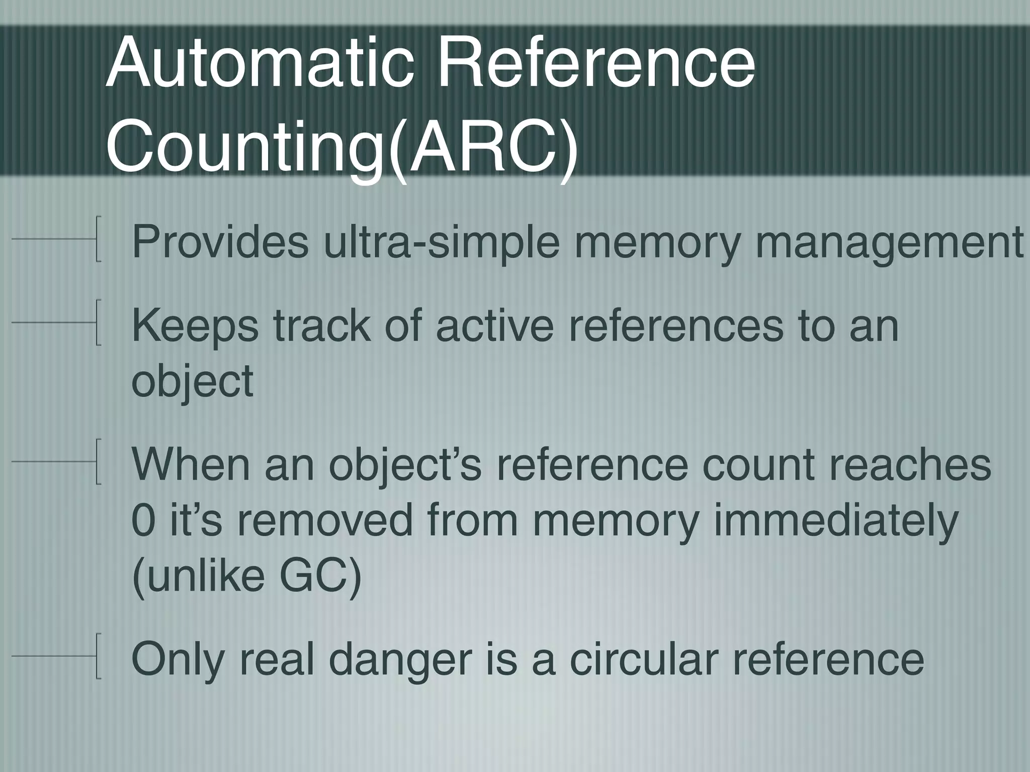 Automatic Reference
Counting(ARC)
Provides ultra-simple memory management
Keeps track of active references to an
object
When an object’s reference count reaches
0 it’s removed from memory immediately
(unlike GC)
Only real danger is a circular reference

 