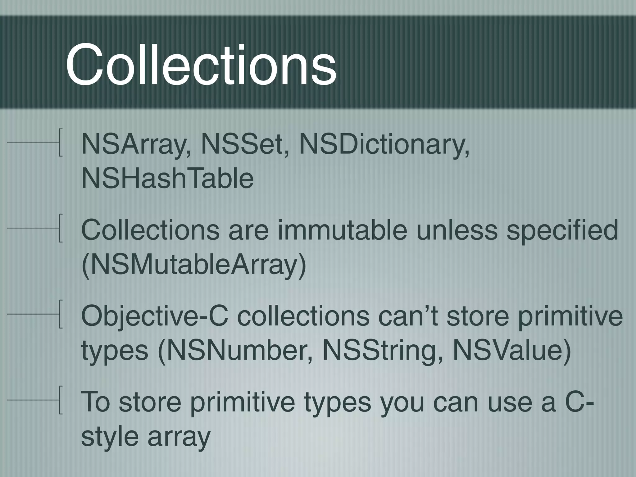 Collections
NSArray, NSSet, NSDictionary,
NSHashTable
Collections are immutable unless specified
(NSMutableArray)
Objective-C collections can’t store primitive
types (NSNumber, NSString, NSValue)
To store primitive types you can use a Cstyle array

 