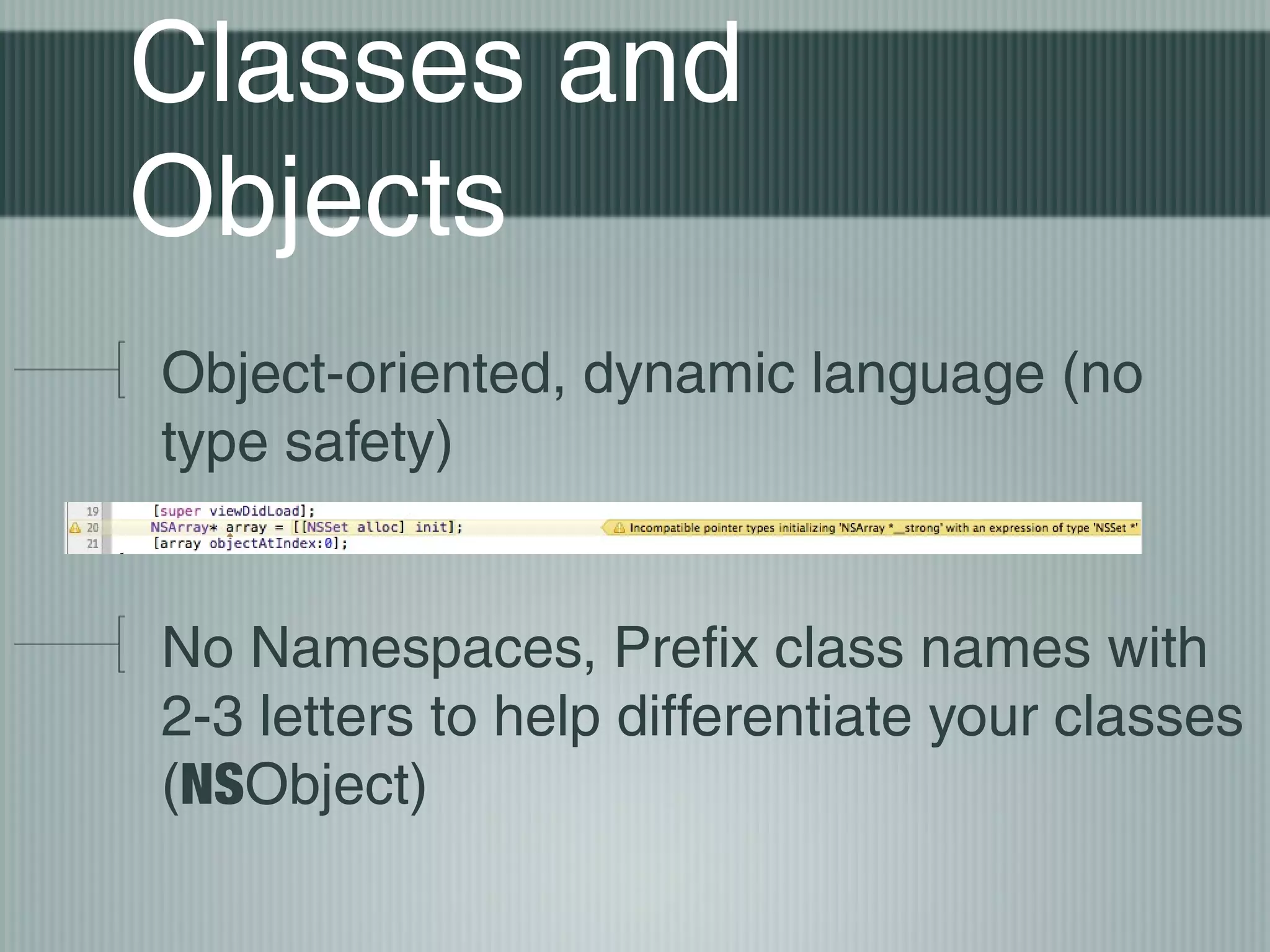Classes and
Objects
Object-oriented, dynamic language (no
type safety)
No Namespaces, Prefix class names with
2-3 letters to help differentiate your classes
(NSObject)

 
