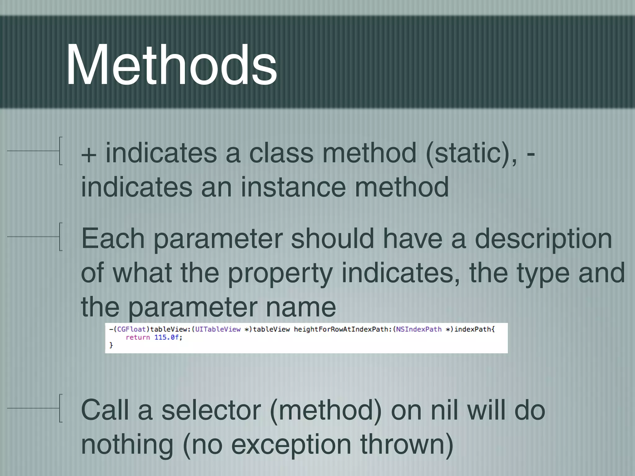 Methods
+ indicates a class method (static), indicates an instance method
Each parameter should have a description
of what the property indicates, the type and
the parameter name
Call a selector (method) on nil will do
nothing (no exception thrown)

 