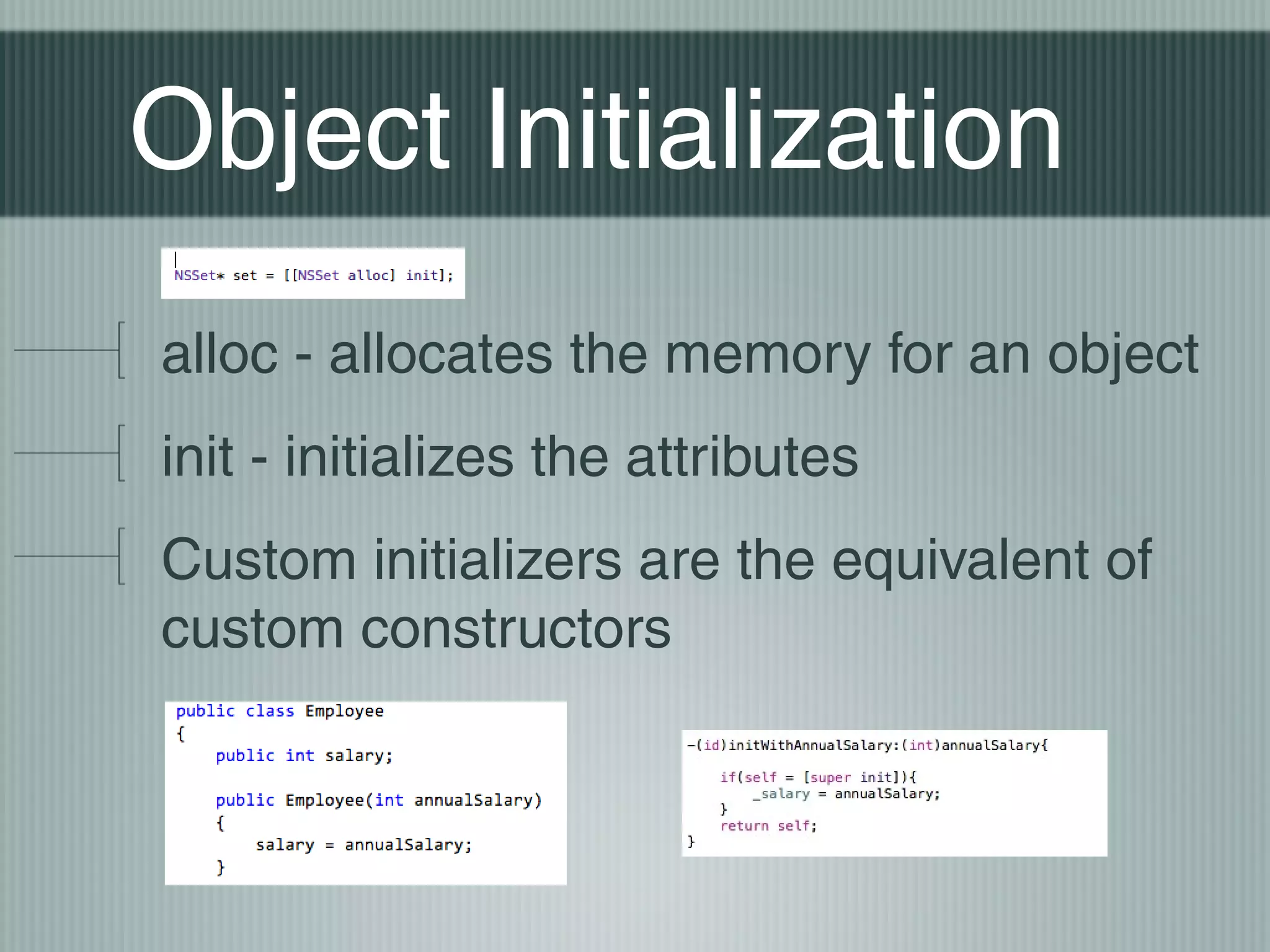 Object Initialization
alloc - allocates the memory for an object
init - initializes the attributes
Custom initializers are the equivalent of
custom constructors

 