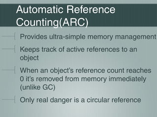 Automatic Reference
Counting(ARC)
Provides ultra-simple memory management
Keeps track of active references to an
object
When an object’s reference count reaches
0 it’s removed from memory immediately
(unlike GC)
Only real danger is a circular reference

 