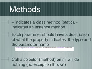 Methods
+ indicates a class method (static), indicates an instance method
Each parameter should have a description
of what the property indicates, the type and
the parameter name
Call a selector (method) on nil will do
nothing (no exception thrown)

 