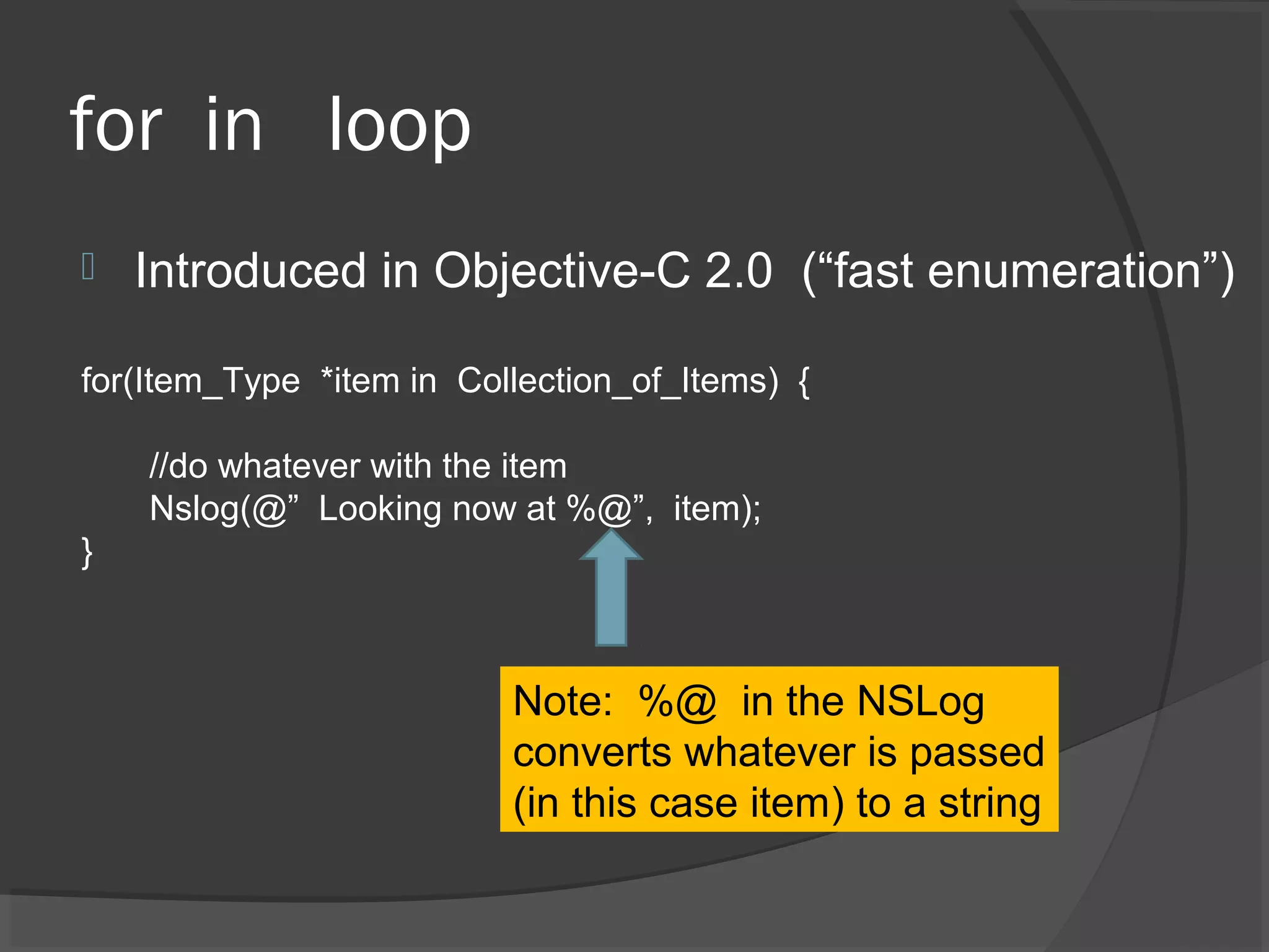 for in loop  Introduced in Objective-C 2.0 (“fast enumeration”) for(Item_Type *item in Collection_of_Items) { //do whatever with the item Nslog(@” Looking now at %@”, item); } Note: %@ in the NSLog converts whatever is passed (in this case item) to a string 