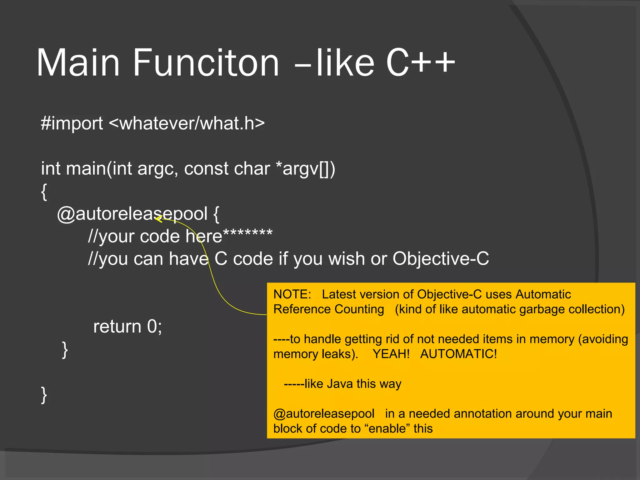 Main Funciton –like C++ #import <whatever/what.h> int main(int argc, const char *argv[]) { @autoreleasepool { //your code here******* //you can have C code if you wish or Objective-C return 0; } } NOTE: Latest version of Objective-C uses Automatic Reference Counting (kind of like automatic garbage collection) ----to handle getting rid of not needed items in memory (avoiding memory leaks). YEAH! AUTOMATIC! -----like Java this way @autoreleasepool in a needed annotation around your main block of code to “enable” this 