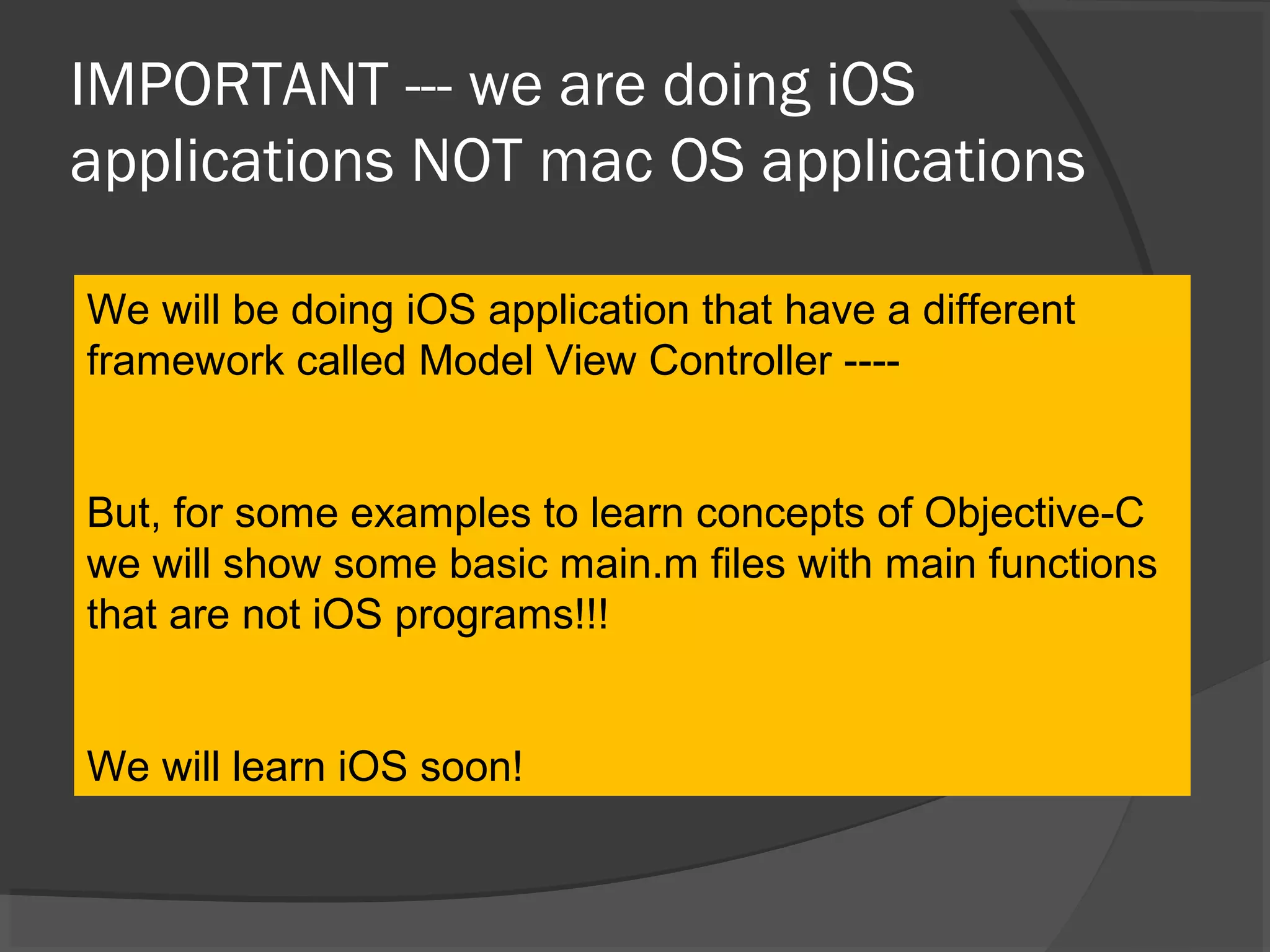 IMPORTANT --- we are doing iOS applications NOT mac OS applications We will be doing iOS application that have a different framework called Model View Controller ---- But, for some examples to learn concepts of Objective-C we will show some basic main.m files with main functions that are not iOS programs!!! We will learn iOS soon! 