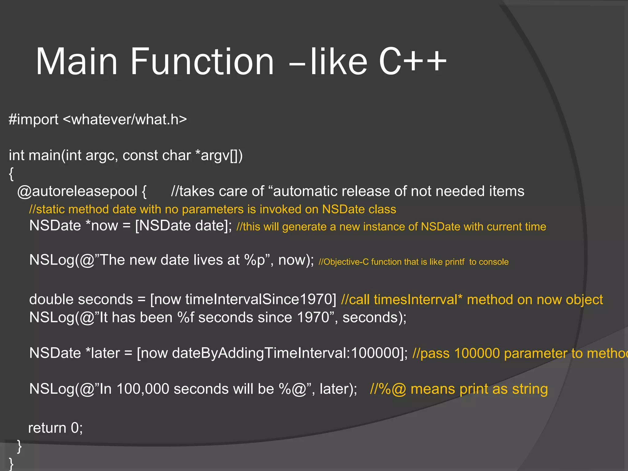 Main Function –like C++ #import <whatever/what.h> int main(int argc, const char *argv[]) { @autoreleasepool { //takes care of “automatic release of not needed items //static method date with no parameters is invoked on NSDate class NSDate *now = [NSDate date]; //this will generate a new instance of NSDate with current time NSLog(@”The new date lives at %p”, now); //Objective-C function that is like printf to console double seconds = [now timeIntervalSince1970] //call timesInterrval* method on now object NSLog(@”It has been %f seconds since 1970”, seconds); NSDate *later = [now dateByAddingTimeInterval:100000]; //pass 100000 parameter to method NSLog(@”In 100,000 seconds will be %@”, later); //%@ means print as string return 0; } } 