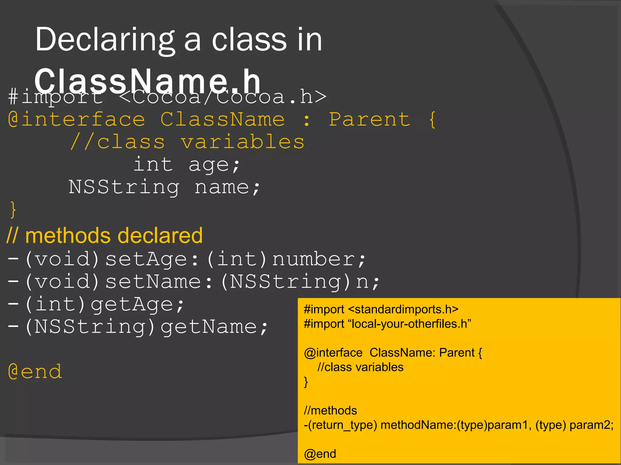 Declaring a class in ClassName.h#import <Cocoa/Cocoa.h> @interface ClassName : Parent { //class variables int age; NSString name; } // methods declared -(void)setAge:(int)number; -(void)setName:(NSString)n; -(int)getAge; -(NSString)getName; @end #import <standardimports.h> #import “local-your-otherfiles.h” @interface ClassName: Parent { //class variables } //methods -(return_type) methodName:(type)param1, (type) param2; @end 