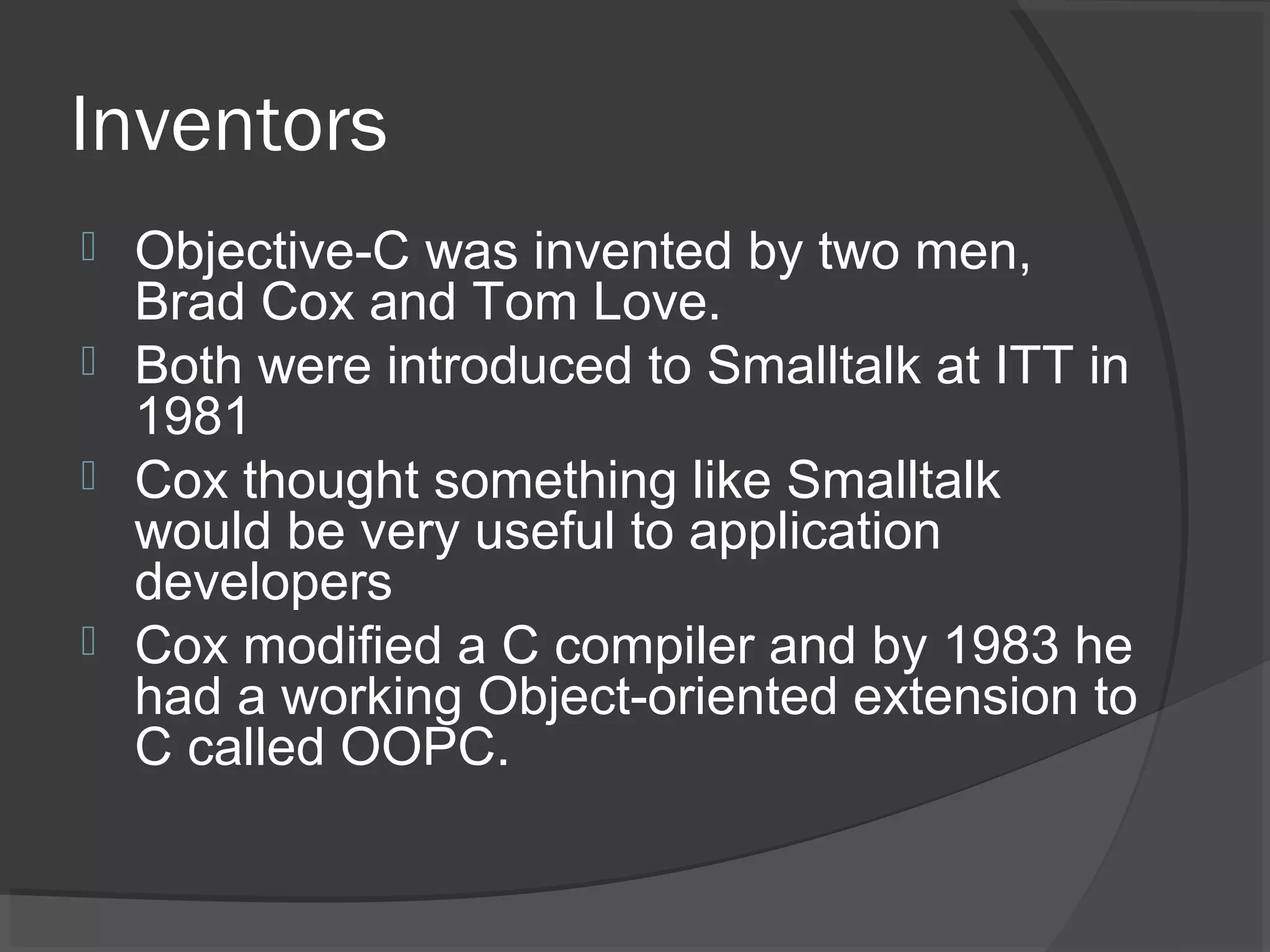 Inventors  Objective-C was invented by two men, Brad Cox and Tom Love.  Both were introduced to Smalltalk at ITT in 1981  Cox thought something like Smalltalk would be very useful to application developers  Cox modified a C compiler and by 1983 he had a working Object-oriented extension to C called OOPC. 