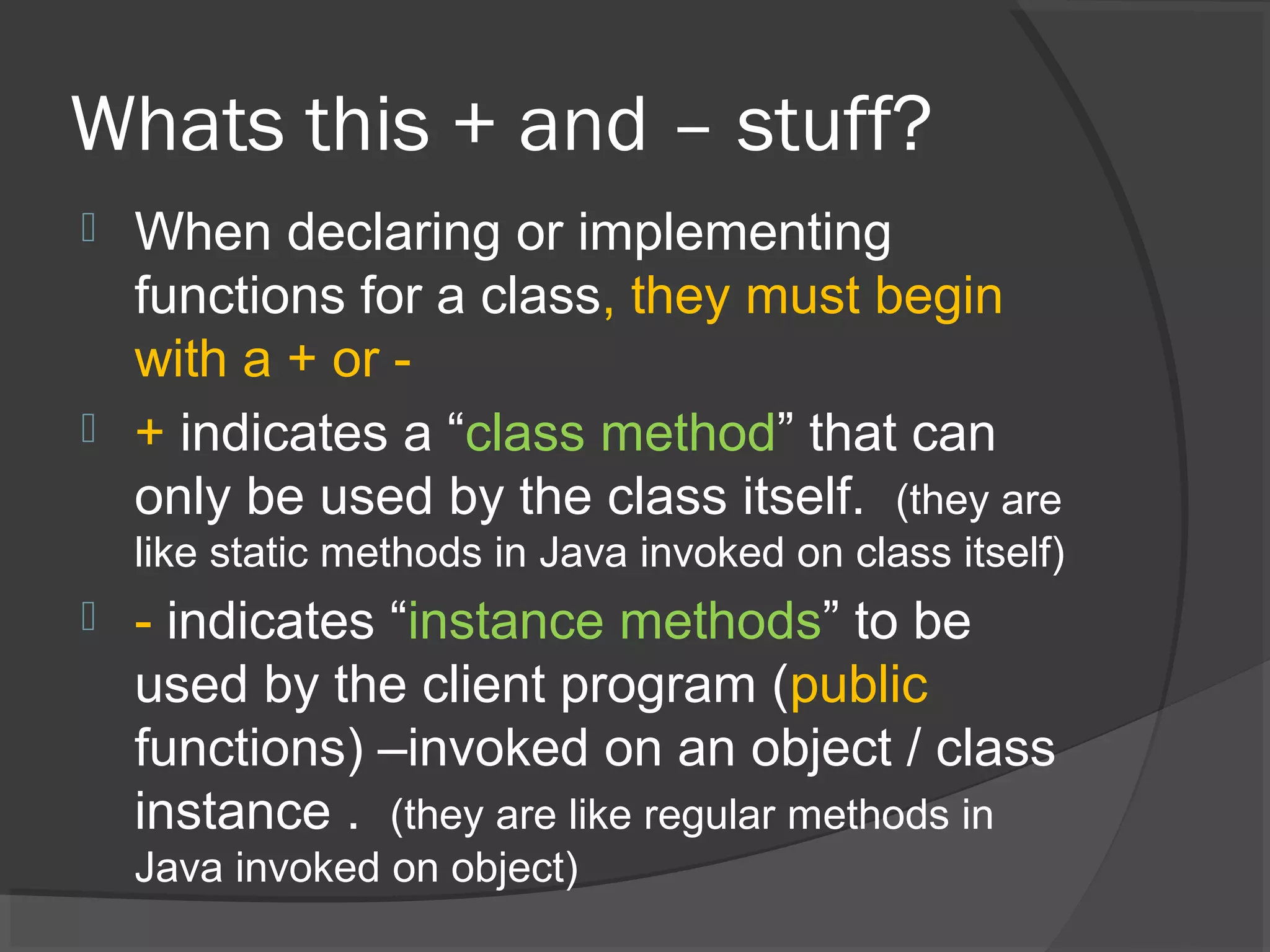 Whats this + and – stuff?  When declaring or implementing functions for a class, they must begin with a + or -  + indicates a “class method” that can only be used by the class itself. (they are like static methods in Java invoked on class itself)  - indicates “instance methods” to be used by the client program (public functions) –invoked on an object / class instance . (they are like regular methods in Java invoked on object) 