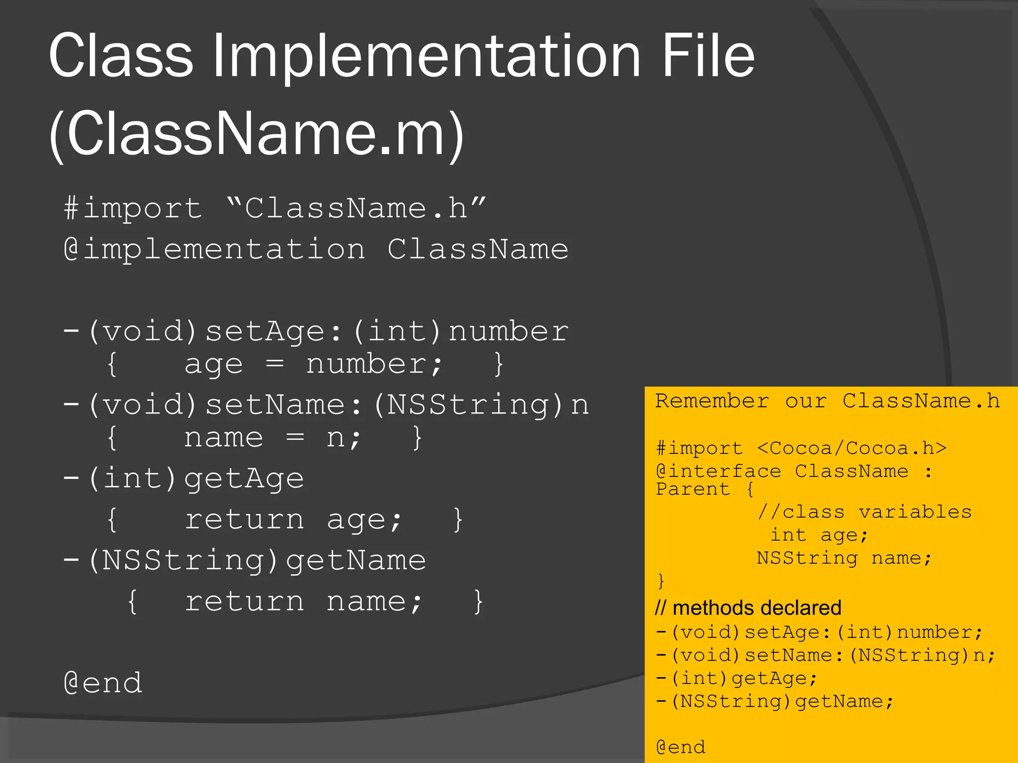 Class Implementation File (ClassName.m) #import “ClassName.h” @implementation ClassName -(void)setAge:(int)number { age = number; } -(void)setName:(NSString)n { name = n; } -(int)getAge { return age; } -(NSString)getName { return name; } @end Remember our ClassName.h #import <Cocoa/Cocoa.h> @interface ClassName : Parent { //class variables int age; NSString name; } // methods declared -(void)setAge:(int)number; -(void)setName:(NSString)n; -(int)getAge; -(NSString)getName; @end 