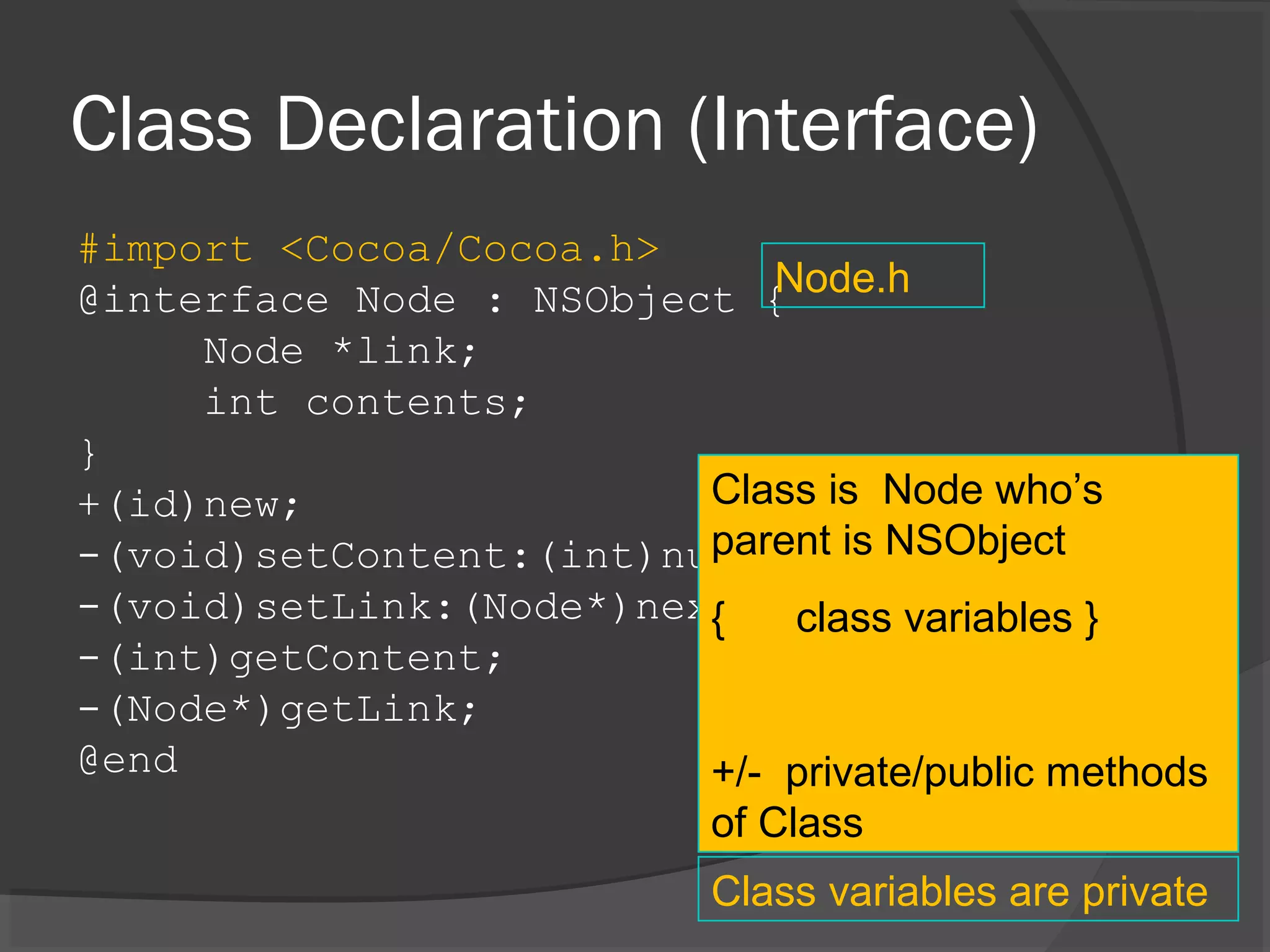 Class Declaration (Interface) #import <Cocoa/Cocoa.h> @interface Node : NSObject { Node *link; int contents; } +(id)new; -(void)setContent:(int)number; -(void)setLink:(Node*)next; -(int)getContent; -(Node*)getLink; @end Node.h Class is Node who’s parent is NSObject { class variables } +/- private/public methods of Class Class variables are private 
