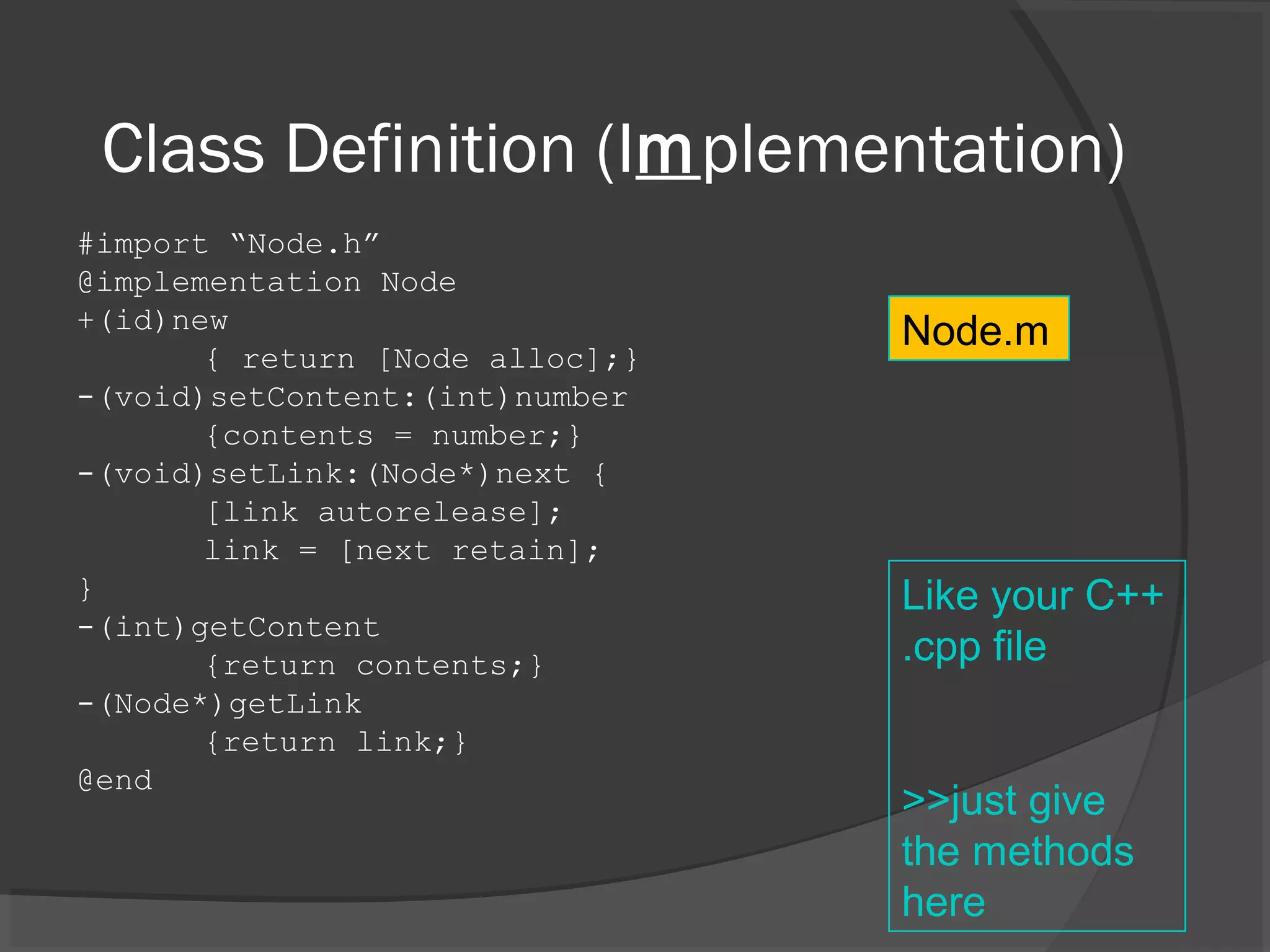 Class Definition (Implementation) #import “Node.h” @implementation Node +(id)new { return [Node alloc];} -(void)setContent:(int)number {contents = number;} -(void)setLink:(Node*)next { [link autorelease]; link = [next retain]; } -(int)getContent {return contents;} -(Node*)getLink {return link;} @end Node.m Like your C++ .cpp file >>just give the methods here 