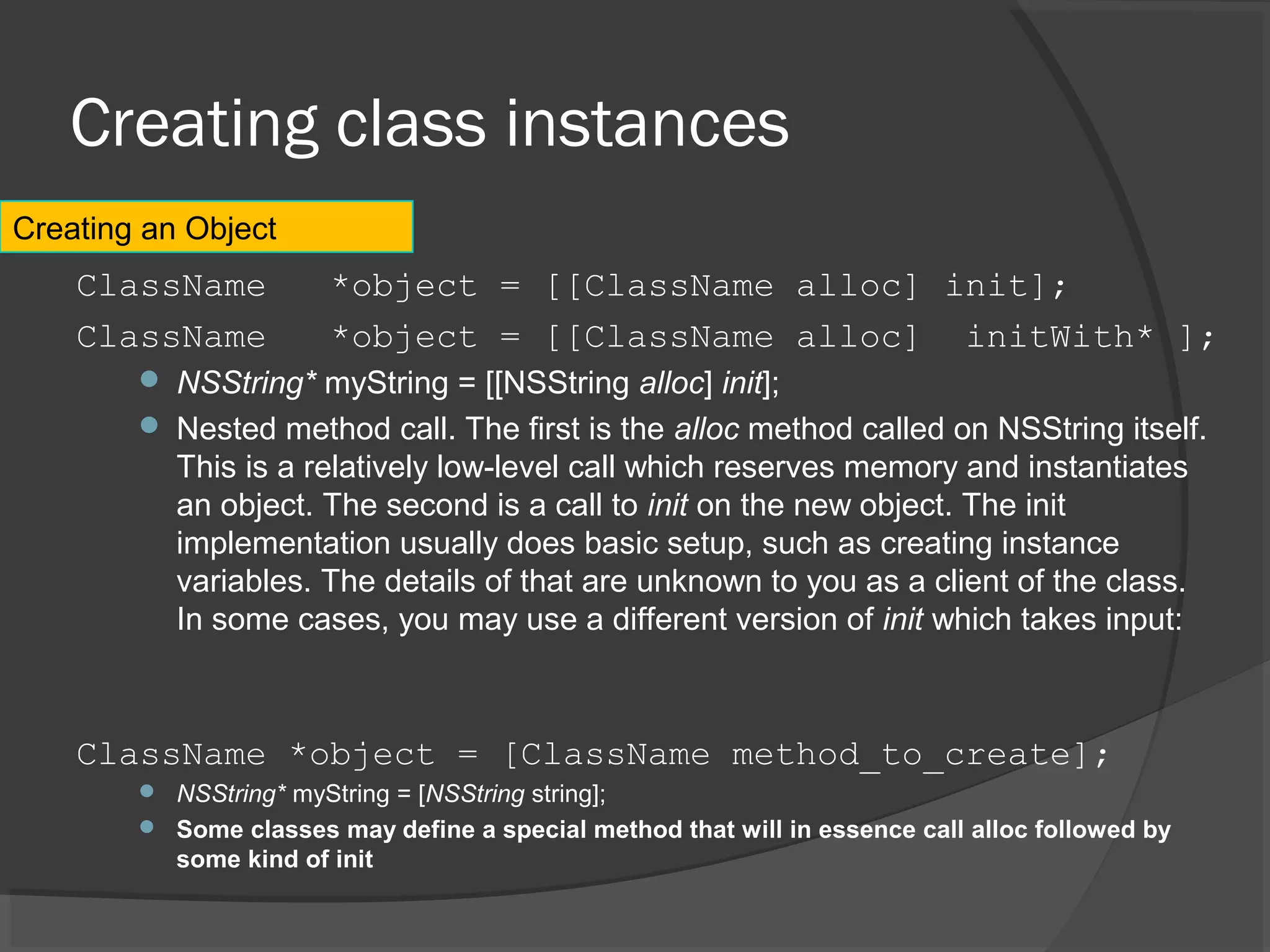 Creating class instances ClassName *object = [[ClassName alloc] init]; ClassName *object = [[ClassName alloc] initWith* ];  NSString* myString = [[NSString alloc] init];  Nested method call. The first is the alloc method called on NSString itself. This is a relatively low-level call which reserves memory and instantiates an object. The second is a call to init on the new object. The init implementation usually does basic setup, such as creating instance variables. The details of that are unknown to you as a client of the class. In some cases, you may use a different version of init which takes input: ClassName *object = [ClassName method_to_create];  NSString* myString = [NSString string];  Some classes may define a special method that will in essence call alloc followed by some kind of init Creating an Object 