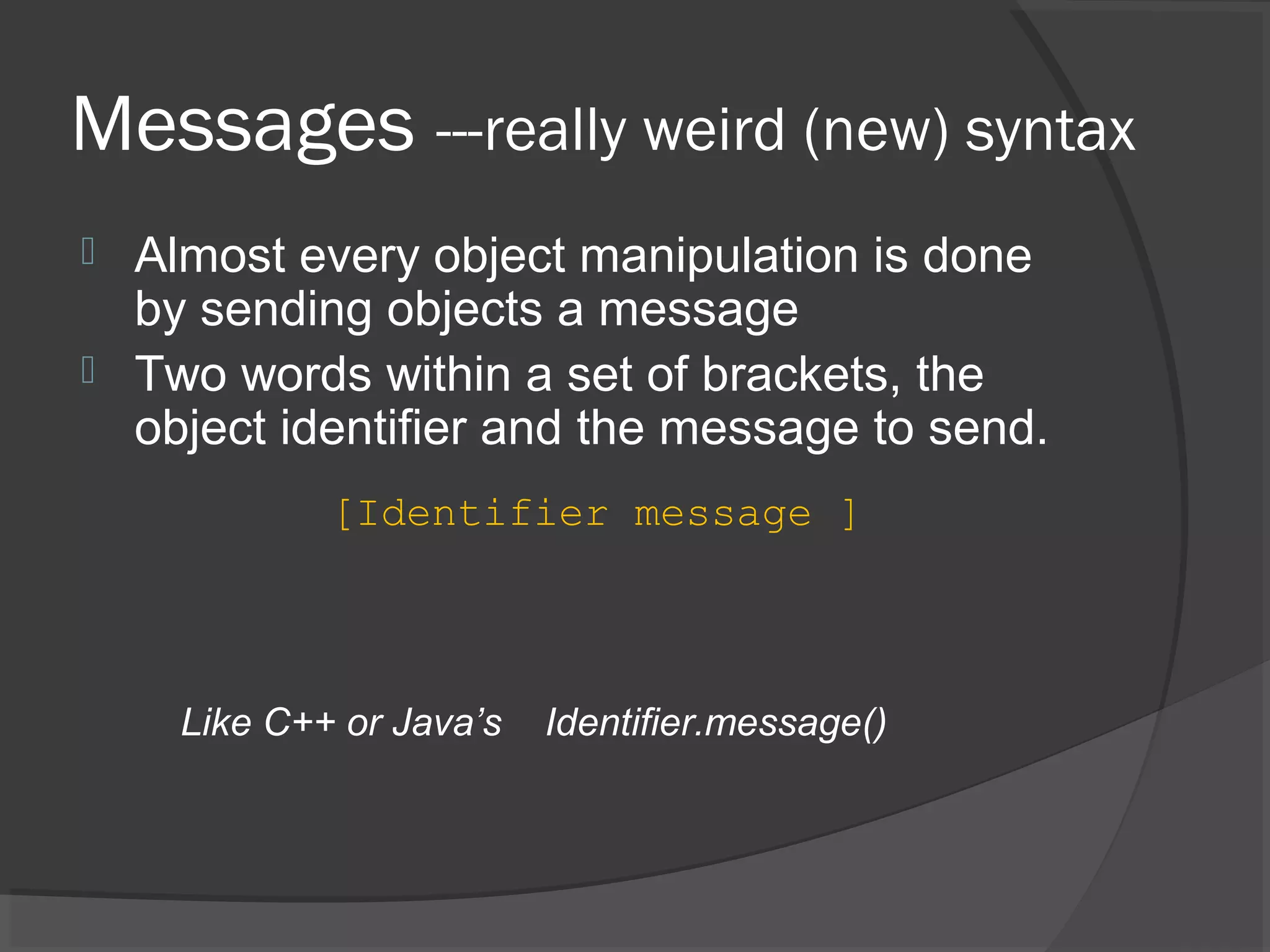Messages ---really weird (new) syntax  Almost every object manipulation is done by sending objects a message  Two words within a set of brackets, the object identifier and the message to send. Like C++ or Java’s Identifier.message() [Identifier message ] 