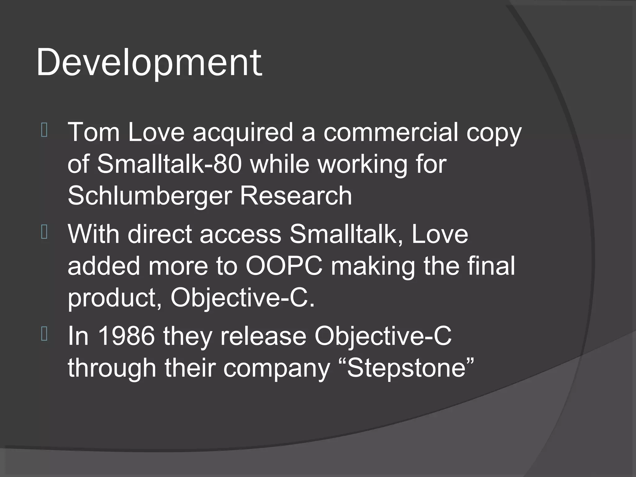 Development  Tom Love acquired a commercial copy of Smalltalk-80 while working for Schlumberger Research  With direct access Smalltalk, Love added more to OOPC making the final product, Objective-C.  In 1986 they release Objective-C through their company “Stepstone” 