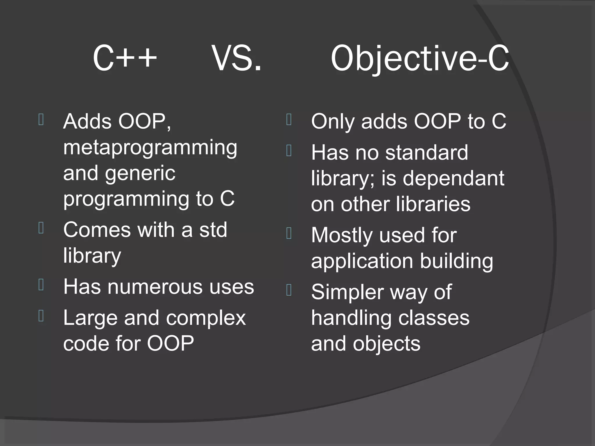 C++ VS. Objective-C  Adds OOP, metaprogramming and generic programming to C  Comes with a std library  Has numerous uses  Large and complex code for OOP  Only adds OOP to C  Has no standard library; is dependant on other libraries  Mostly used for application building  Simpler way of handling classes and objects 