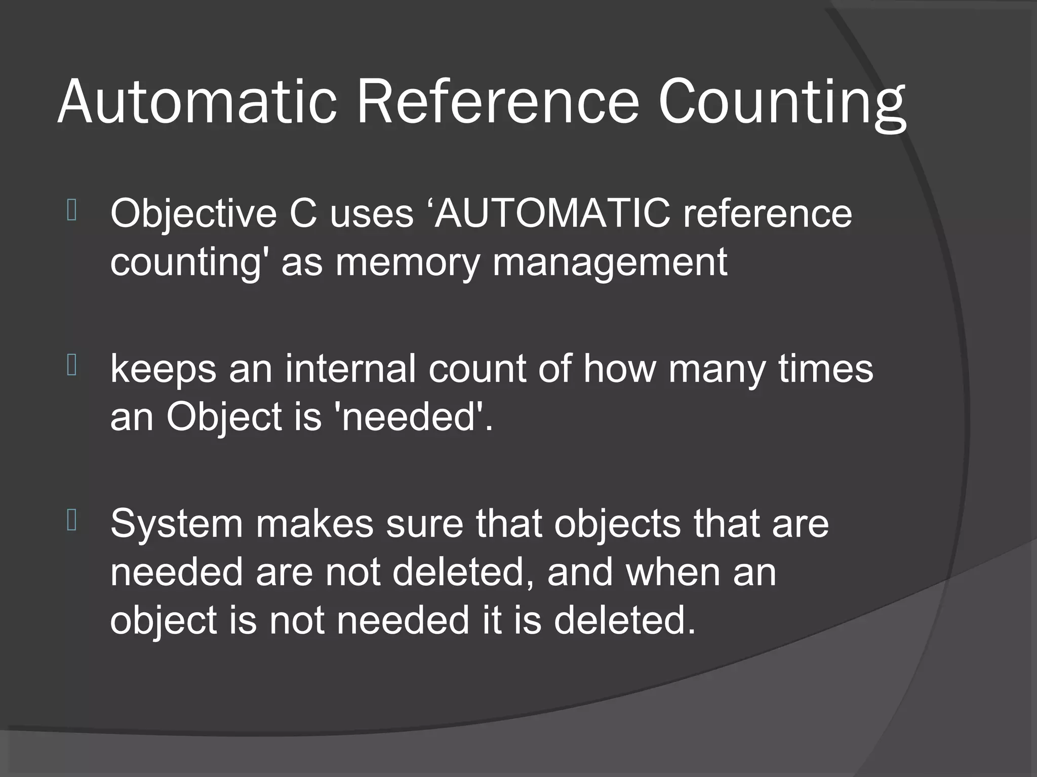 Automatic Reference Counting  Objective C uses ‘AUTOMATIC reference counting' as memory management  keeps an internal count of how many times an Object is 'needed'.  System makes sure that objects that are needed are not deleted, and when an object is not needed it is deleted. 
