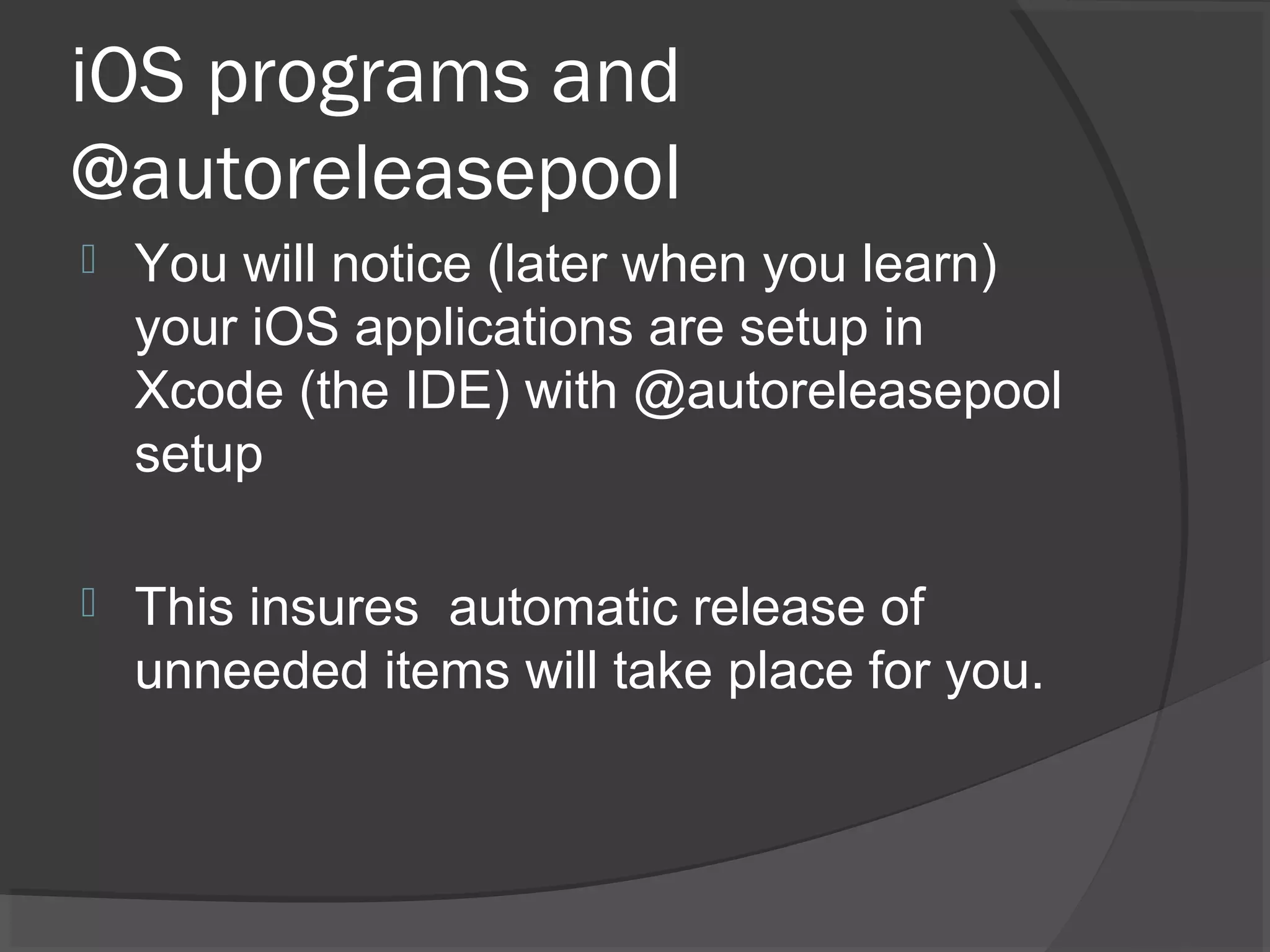 iOS programs and @autoreleasepool  You will notice (later when you learn) your iOS applications are setup in Xcode (the IDE) with @autoreleasepool setup  This insures automatic release of unneeded items will take place for you. 