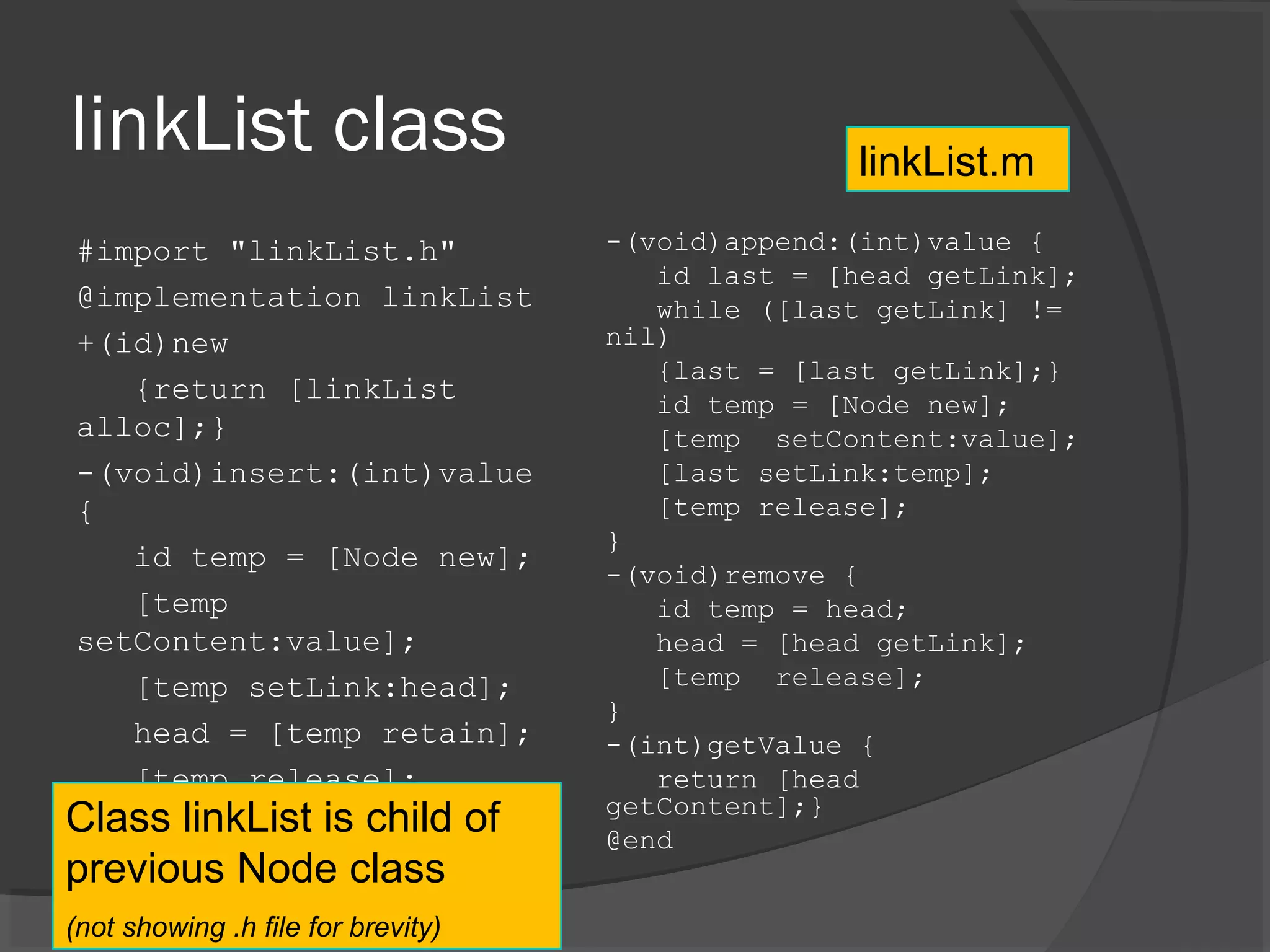 linkList class #import "linkList.h" @implementation linkList +(id)new {return [linkList alloc];} -(void)insert:(int)value { id temp = [Node new]; [temp setContent:value]; [temp setLink:head]; head = [temp retain]; [temp release]; } -(void)append:(int)value { id last = [head getLink]; while ([last getLink] != nil) {last = [last getLink];} id temp = [Node new]; [temp setContent:value]; [last setLink:temp]; [temp release]; } -(void)remove { id temp = head; head = [head getLink]; [temp release]; } -(int)getValue { return [head getContent];} @end linkList.m Class linkList is child of previous Node class (not showing .h file for brevity) 