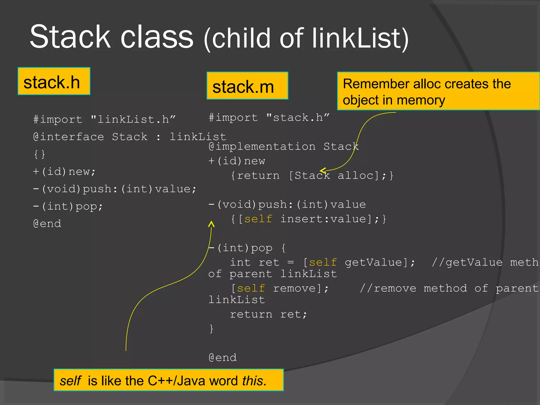 Stack class (child of linkList) #import "linkList.h” @interface Stack : linkList {} +(id)new; -(void)push:(int)value; -(int)pop; @end #import "stack.h” @implementation Stack +(id)new {return [Stack alloc];} -(void)push:(int)value {[self insert:value];} -(int)pop { int ret = [self getValue]; //getValue metho of parent linkList [self remove]; //remove method of parent linkList return ret; } @end stack.h stack.m self is like the C++/Java word this. Remember alloc creates the object in memory 