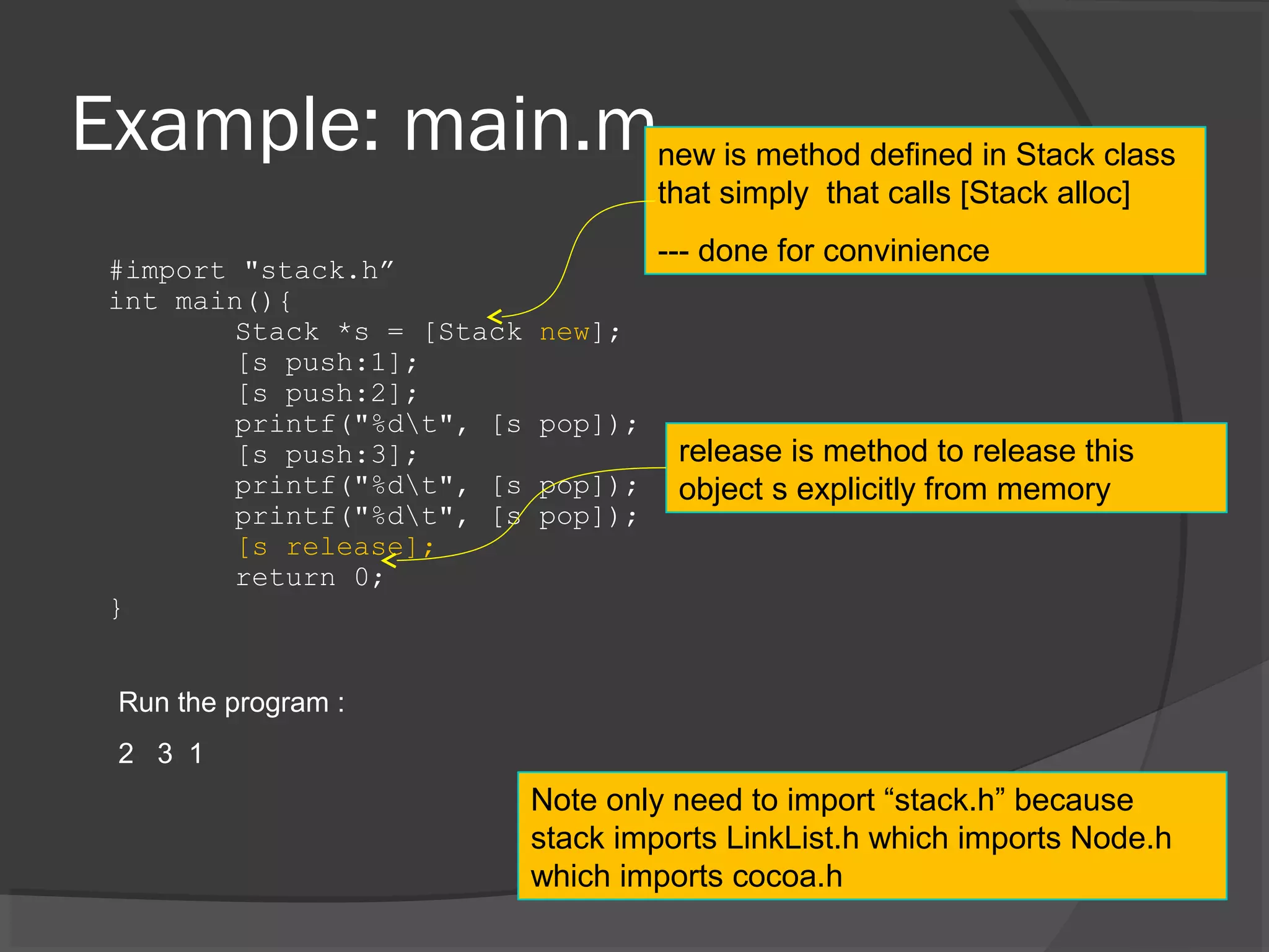 Example: main.m #import "stack.h” int main(){ Stack *s = [Stack new]; [s push:1]; [s push:2]; printf("%dt", [s pop]); [s push:3]; printf("%dt", [s pop]); printf("%dt", [s pop]); [s release]; return 0; } Run the program : 2 3 1 new is method defined in Stack class that simply that calls [Stack alloc] --- done for convinience Note only need to import “stack.h” because stack imports LinkList.h which imports Node.h which imports cocoa.h release is method to release this object s explicitly from memory 
