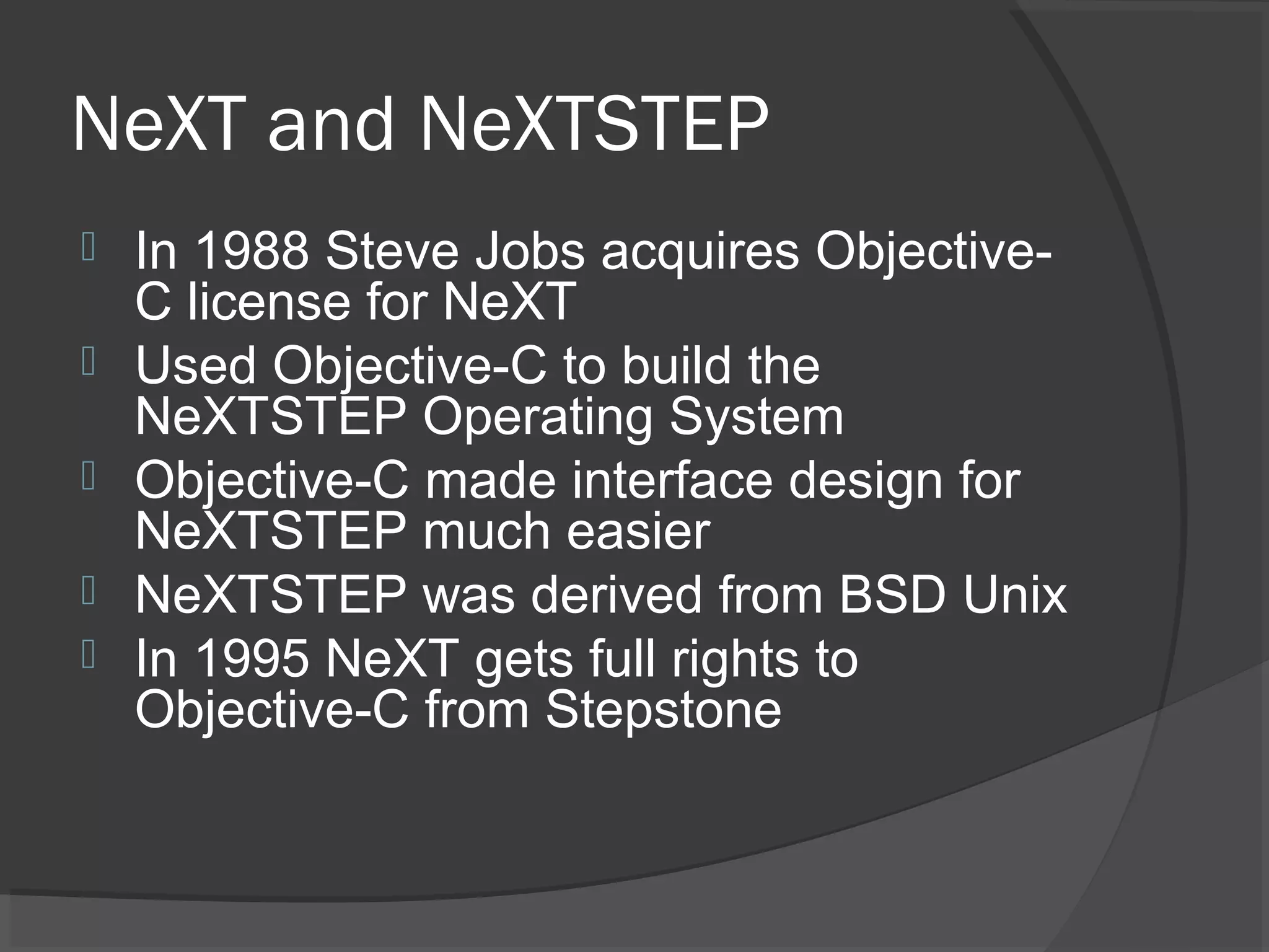 NeXT and NeXTSTEP  In 1988 Steve Jobs acquires Objective- C license for NeXT  Used Objective-C to build the NeXTSTEP Operating System  Objective-C made interface design for NeXTSTEP much easier  NeXTSTEP was derived from BSD Unix  In 1995 NeXT gets full rights to Objective-C from Stepstone 