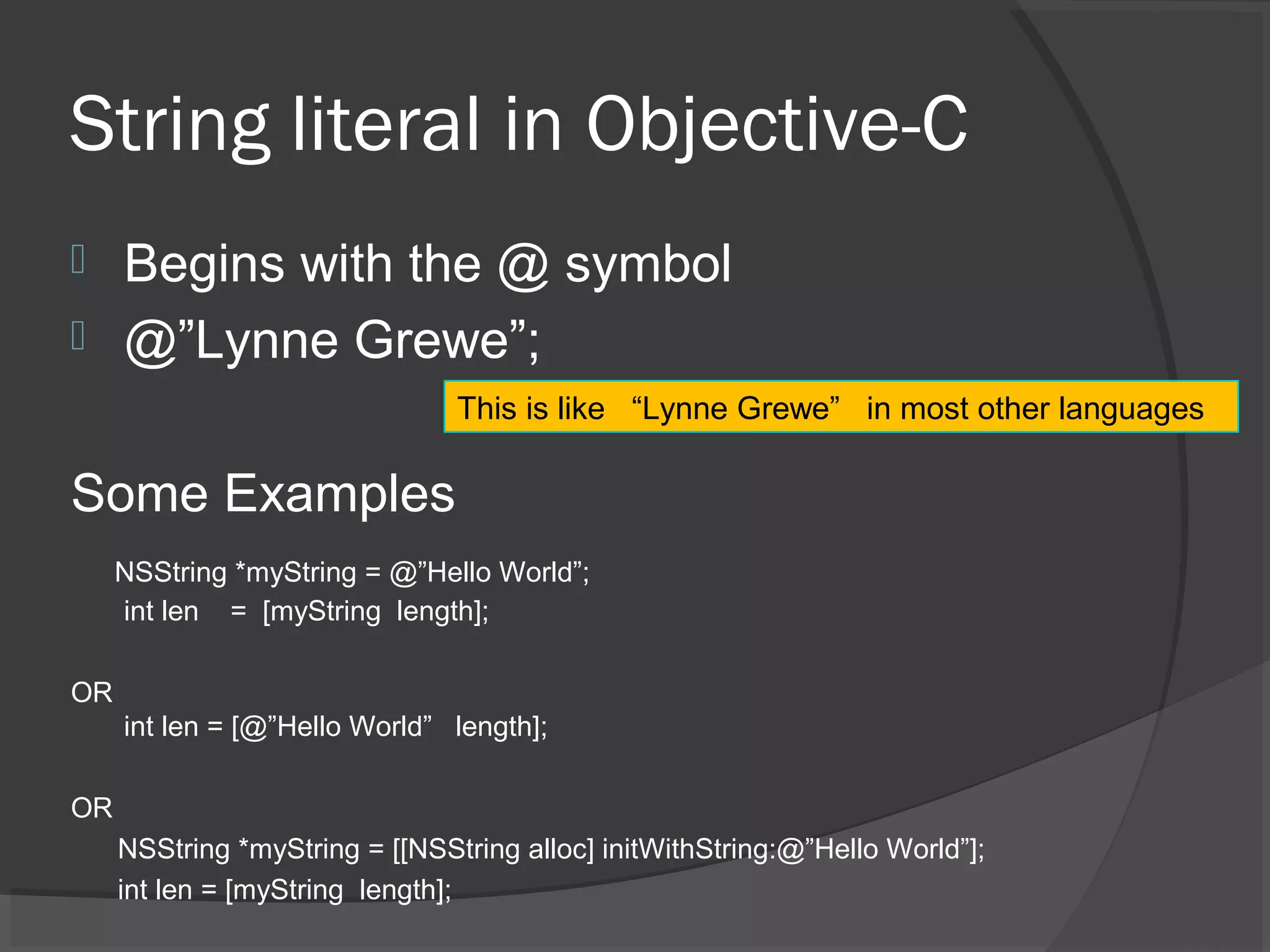 String literal in Objective-C  Begins with the @ symbol  @”Lynne Grewe”; Some Examples NSString *myString = @”Hello World”; int len = [myString length]; OR int len = [@”Hello World” length]; OR NSString *myString = [[NSString alloc] initWithString:@”Hello World”]; int len = [myString length]; This is like “Lynne Grewe” in most other languages 