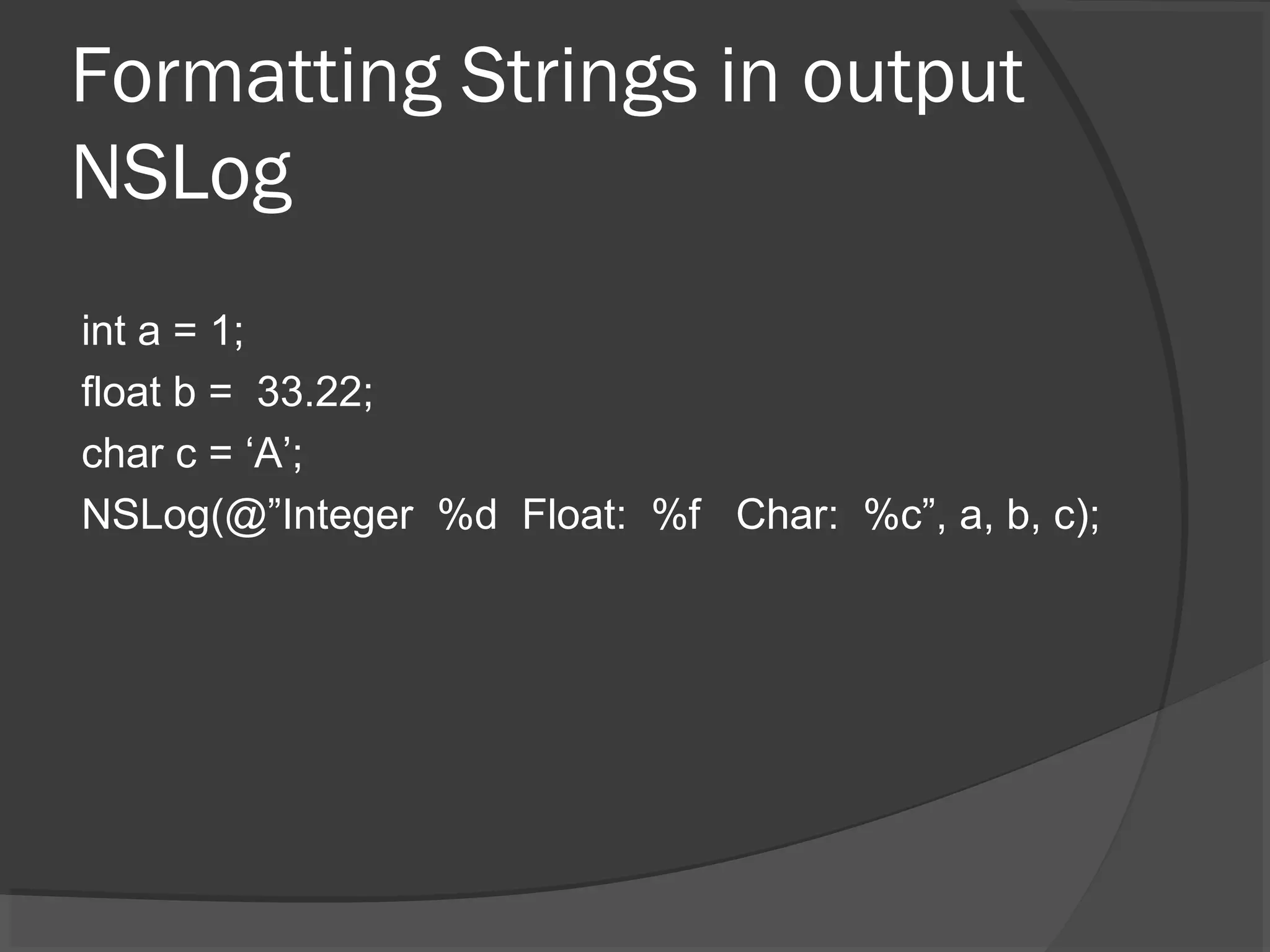 Formatting Strings in output NSLog int a = 1; float b = 33.22; char c = ‘A’; NSLog(@”Integer %d Float: %f Char: %c”, a, b, c); 