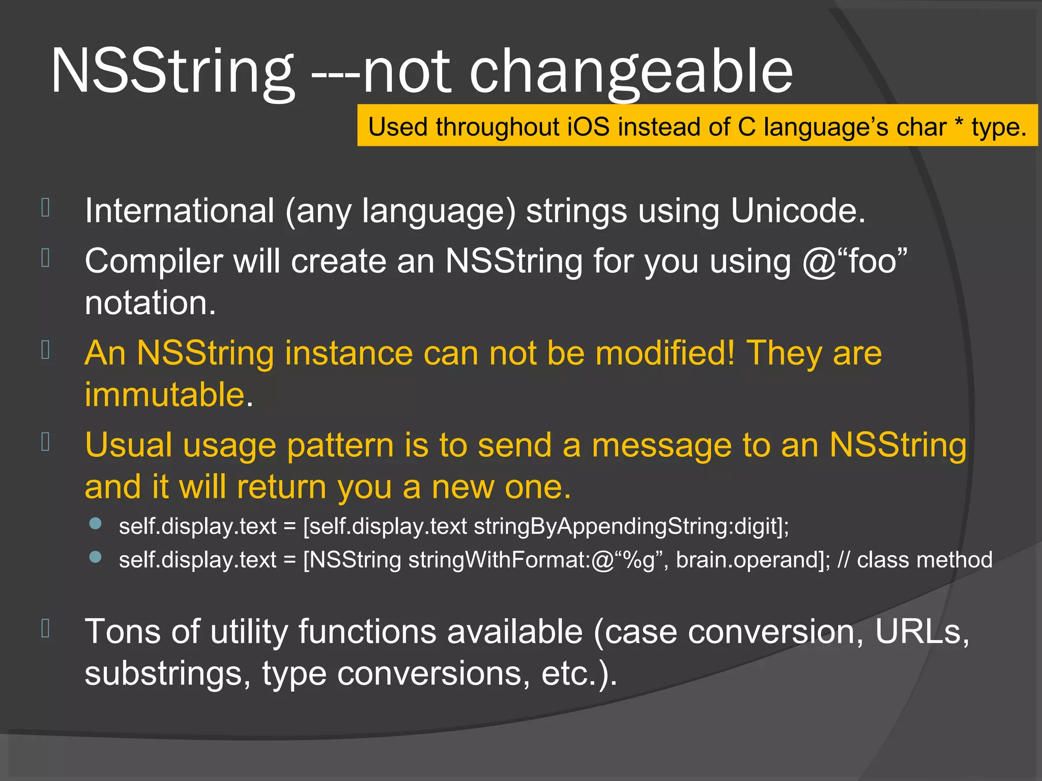 NSString ---not changeable  International (any language) strings using Unicode.  Compiler will create an NSString for you using @“foo” notation.  An NSString instance can not be modified! They are immutable.  Usual usage pattern is to send a message to an NSString and it will return you a new one.  self.display.text = [self.display.text stringByAppendingString:digit];  self.display.text = [NSString stringWithFormat:@“%g”, brain.operand]; // class method  Tons of utility functions available (case conversion, URLs, substrings, type conversions, etc.). Used throughout iOS instead of C language’s char * type. 