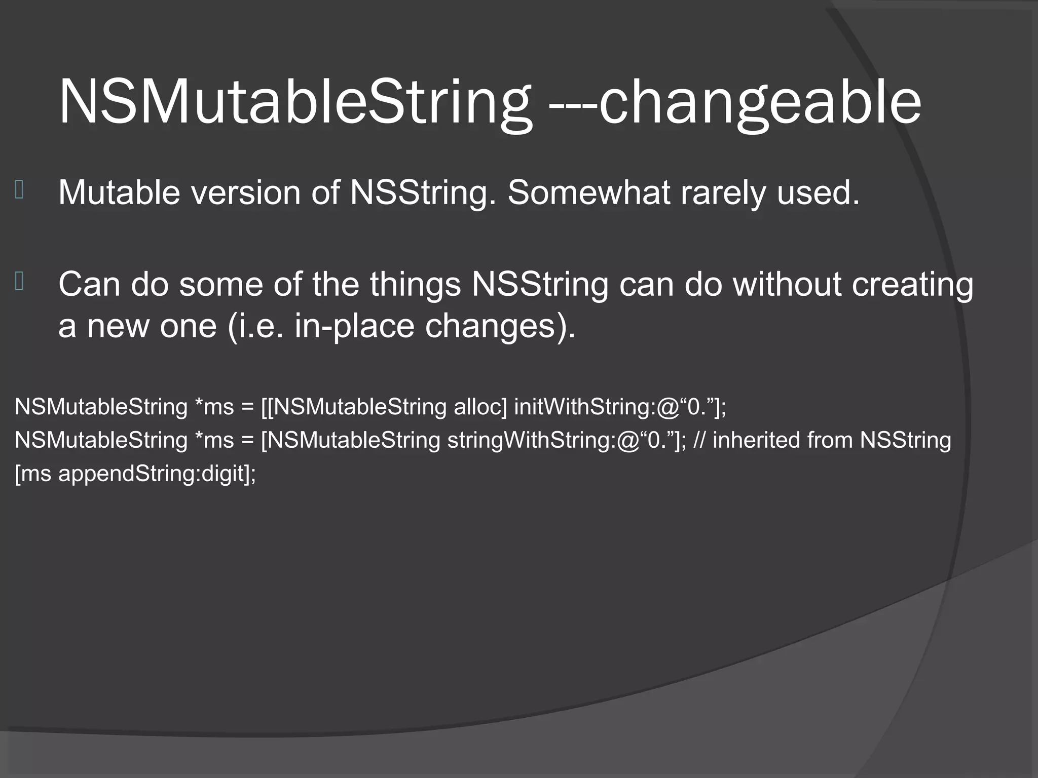 NSMutableString ---changeable  Mutable version of NSString. Somewhat rarely used.  Can do some of the things NSString can do without creating a new one (i.e. in-place changes). NSMutableString *ms = [[NSMutableString alloc] initWithString:@“0.”]; NSMutableString *ms = [NSMutableString stringWithString:@“0.”]; // inherited from NSString [ms appendString:digit]; 