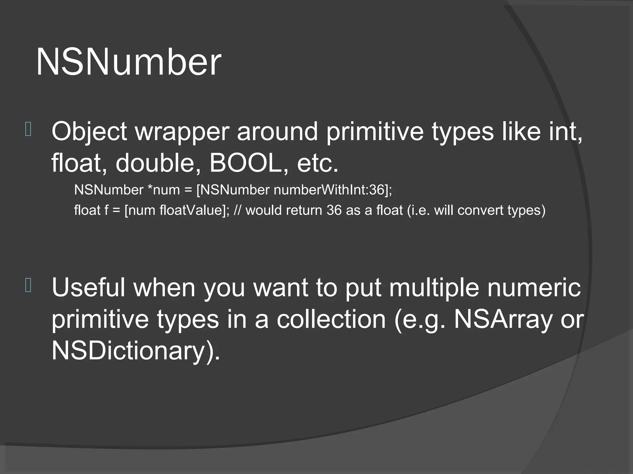 NSNumber  Object wrapper around primitive types like int, float, double, BOOL, etc. NSNumber *num = [NSNumber numberWithInt:36]; float f = [num floatValue]; // would return 36 as a float (i.e. will convert types)  Useful when you want to put multiple numeric primitive types in a collection (e.g. NSArray or NSDictionary). 