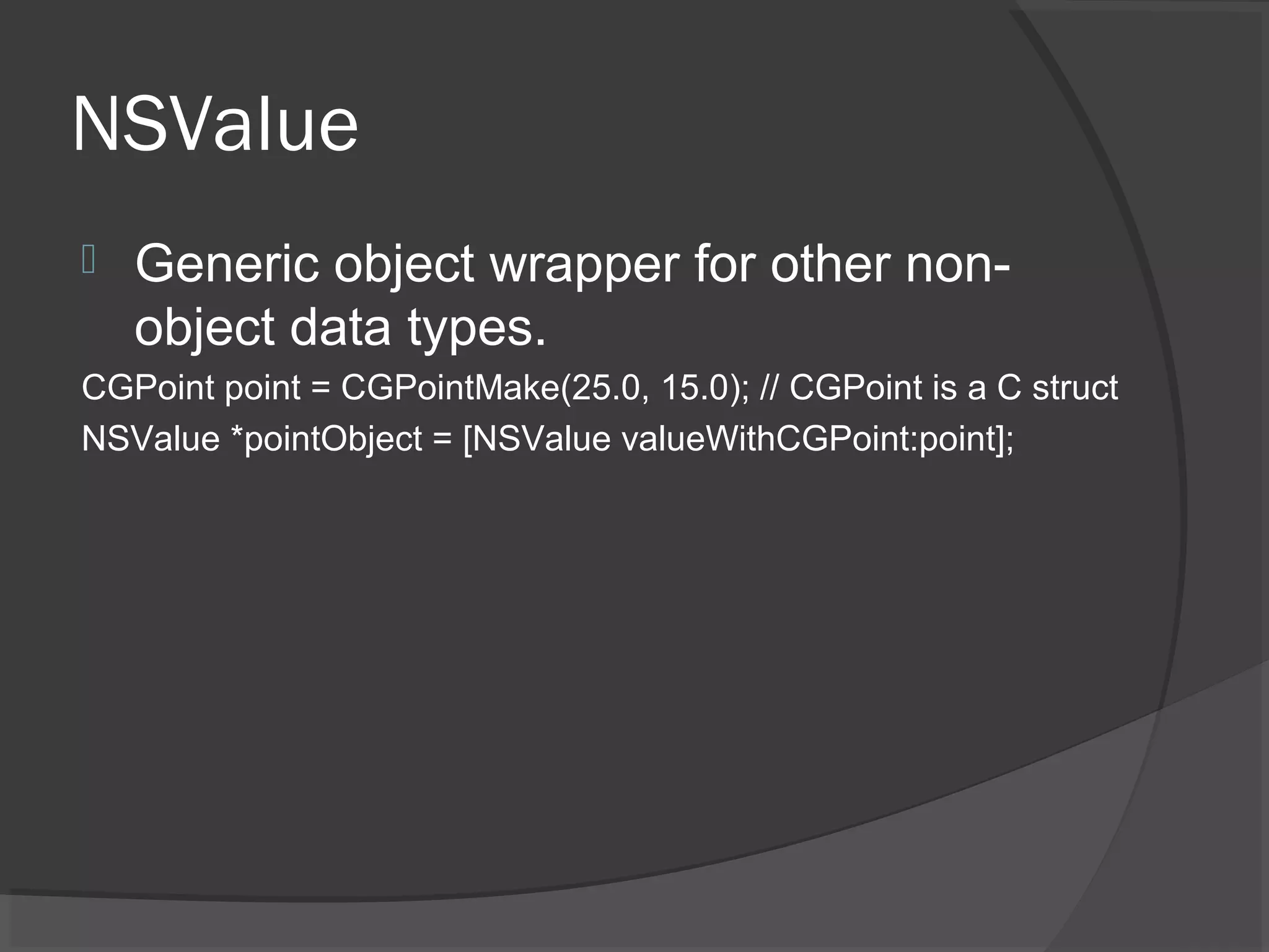 NSValue  Generic object wrapper for other non- object data types. CGPoint point = CGPointMake(25.0, 15.0); // CGPoint is a C struct NSValue *pointObject = [NSValue valueWithCGPoint:point]; 