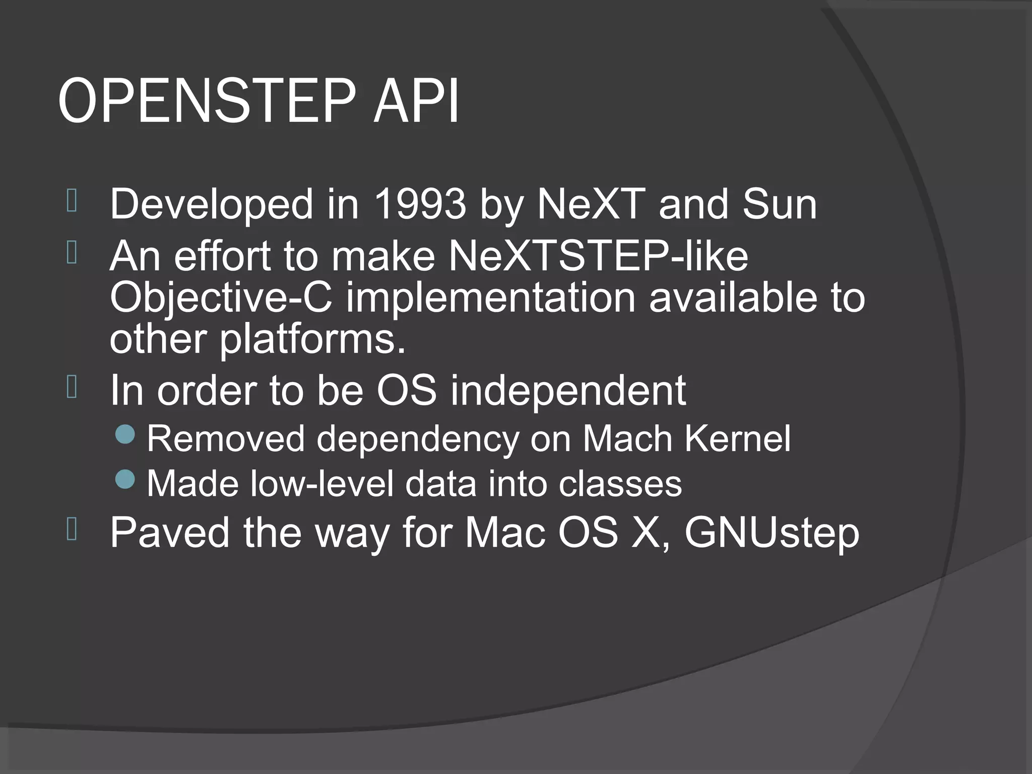 OPENSTEP API  Developed in 1993 by NeXT and Sun  An effort to make NeXTSTEP-like Objective-C implementation available to other platforms.  In order to be OS independent Removed dependency on Mach Kernel Made low-level data into classes  Paved the way for Mac OS X, GNUstep 