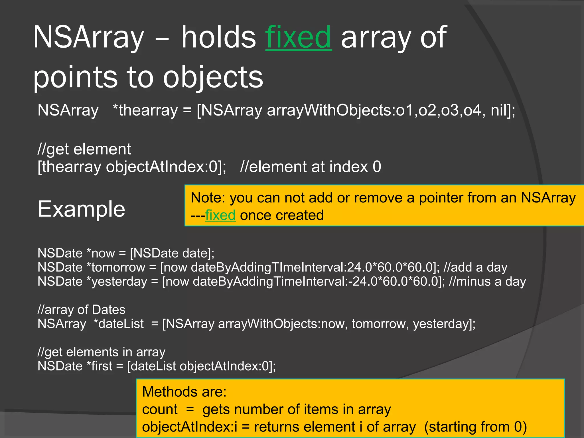 NSArray – holds fixed array of points to objects NSArray *thearray = [NSArray arrayWithObjects:o1,o2,o3,o4, nil]; //get element [thearray objectAtIndex:0]; //element at index 0 Example NSDate *now = [NSDate date]; NSDate *tomorrow = [now dateByAddingTImeInterval:24.0*60.0*60.0]; //add a day NSDate *yesterday = [now dateByAddingTimeInterval:-24.0*60.0*60.0]; //minus a day //array of Dates NSArray *dateList = [NSArray arrayWithObjects:now, tomorrow, yesterday]; //get elements in array NSDate *first = [dateList objectAtIndex:0]; Methods are: count = gets number of items in array objectAtIndex:i = returns element i of array (starting from 0) Note: you can not add or remove a pointer from an NSArray ---fixed once created 