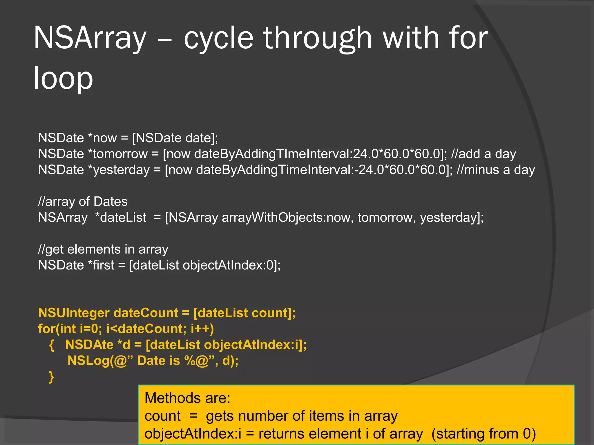 NSArray – cycle through with for loop NSDate *now = [NSDate date]; NSDate *tomorrow = [now dateByAddingTImeInterval:24.0*60.0*60.0]; //add a day NSDate *yesterday = [now dateByAddingTimeInterval:-24.0*60.0*60.0]; //minus a day //array of Dates NSArray *dateList = [NSArray arrayWithObjects:now, tomorrow, yesterday]; //get elements in array NSDate *first = [dateList objectAtIndex:0]; NSUInteger dateCount = [dateList count]; for(int i=0; i<dateCount; i++) { NSDAte *d = [dateList objectAtIndex:i]; NSLog(@” Date is %@”, d); } Methods are: count = gets number of items in array objectAtIndex:i = returns element i of array (starting from 0) 