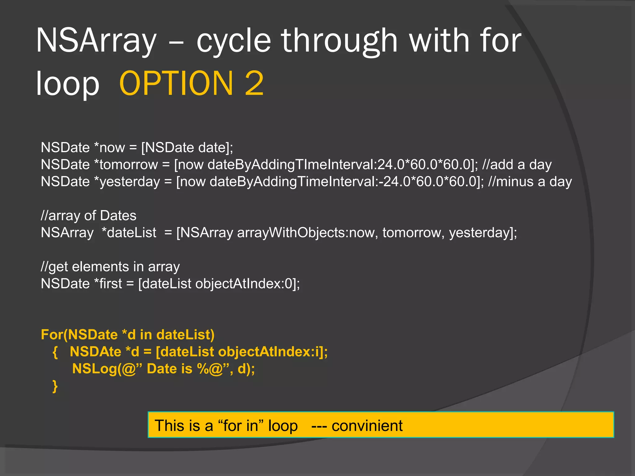NSArray – cycle through with for loop OPTION 2 NSDate *now = [NSDate date]; NSDate *tomorrow = [now dateByAddingTImeInterval:24.0*60.0*60.0]; //add a day NSDate *yesterday = [now dateByAddingTimeInterval:-24.0*60.0*60.0]; //minus a day //array of Dates NSArray *dateList = [NSArray arrayWithObjects:now, tomorrow, yesterday]; //get elements in array NSDate *first = [dateList objectAtIndex:0]; For(NSDate *d in dateList) { NSDAte *d = [dateList objectAtIndex:i]; NSLog(@” Date is %@”, d); } This is a “for in” loop --- convinient 