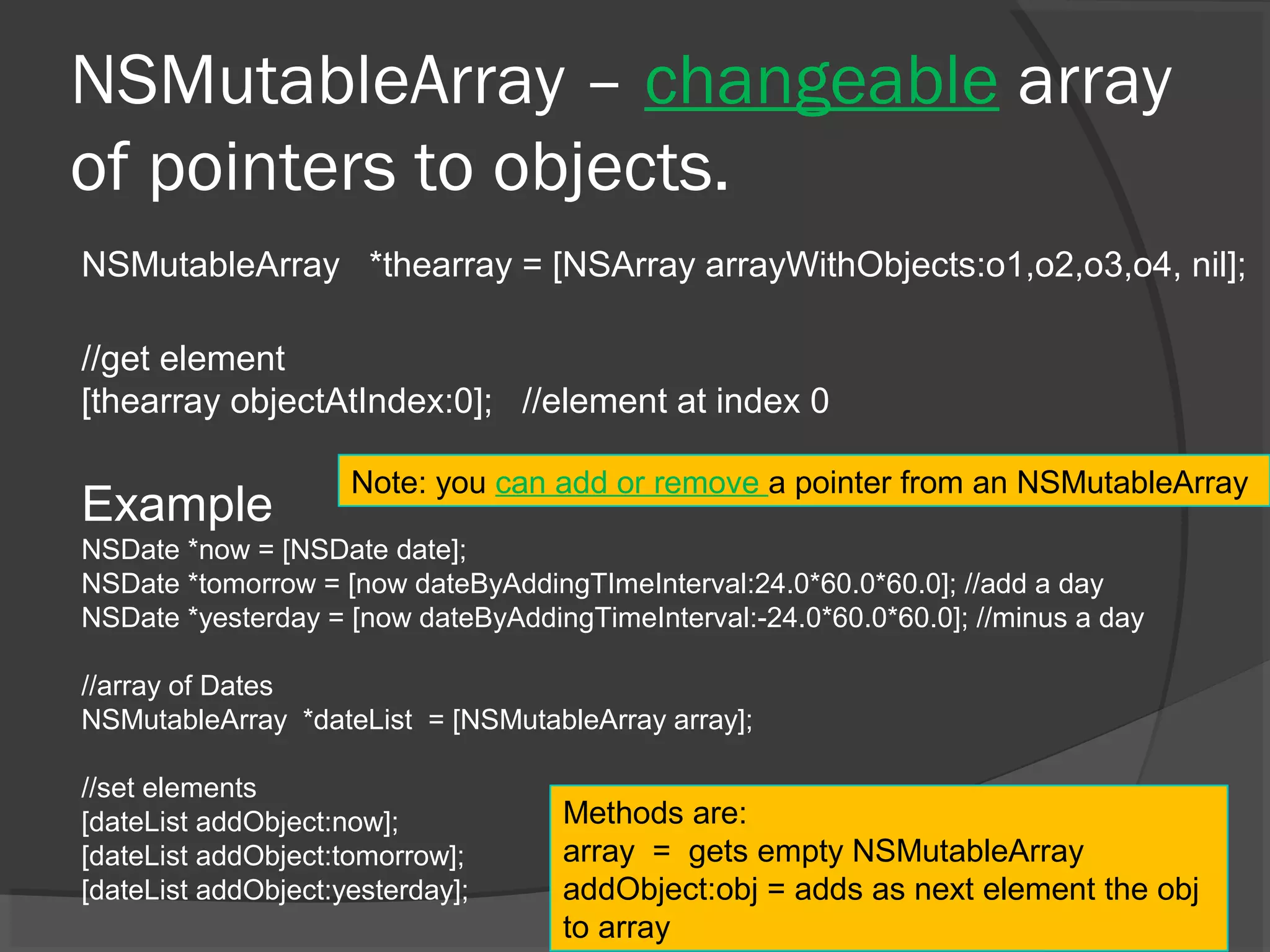 NSMutableArray – changeable array of pointers to objects. NSMutableArray *thearray = [NSArray arrayWithObjects:o1,o2,o3,o4, nil]; //get element [thearray objectAtIndex:0]; //element at index 0 Example NSDate *now = [NSDate date]; NSDate *tomorrow = [now dateByAddingTImeInterval:24.0*60.0*60.0]; //add a day NSDate *yesterday = [now dateByAddingTimeInterval:-24.0*60.0*60.0]; //minus a day //array of Dates NSMutableArray *dateList = [NSMutableArray array]; //set elements [dateList addObject:now]; [dateList addObject:tomorrow]; [dateList addObject:yesterday]; Methods are: array = gets empty NSMutableArray addObject:obj = adds as next element the obj to array Note: you can add or remove a pointer from an NSMutableArray 