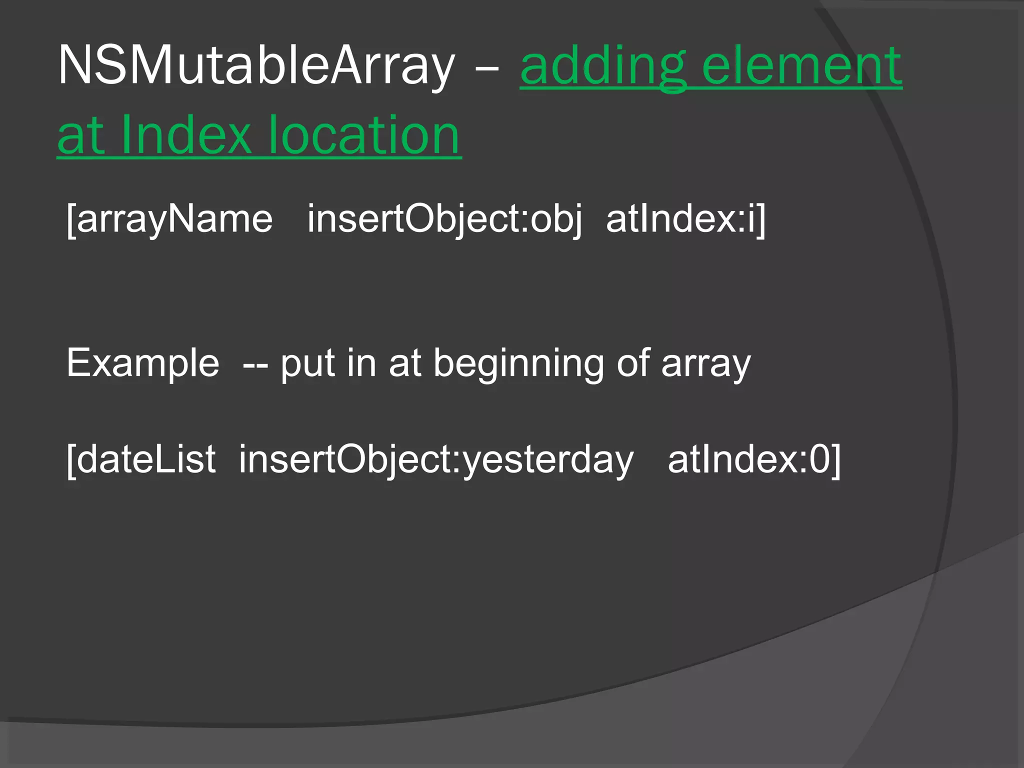 NSMutableArray – adding element at Index location [arrayName insertObject:obj atIndex:i] Example -- put in at beginning of array [dateList insertObject:yesterday atIndex:0] 
