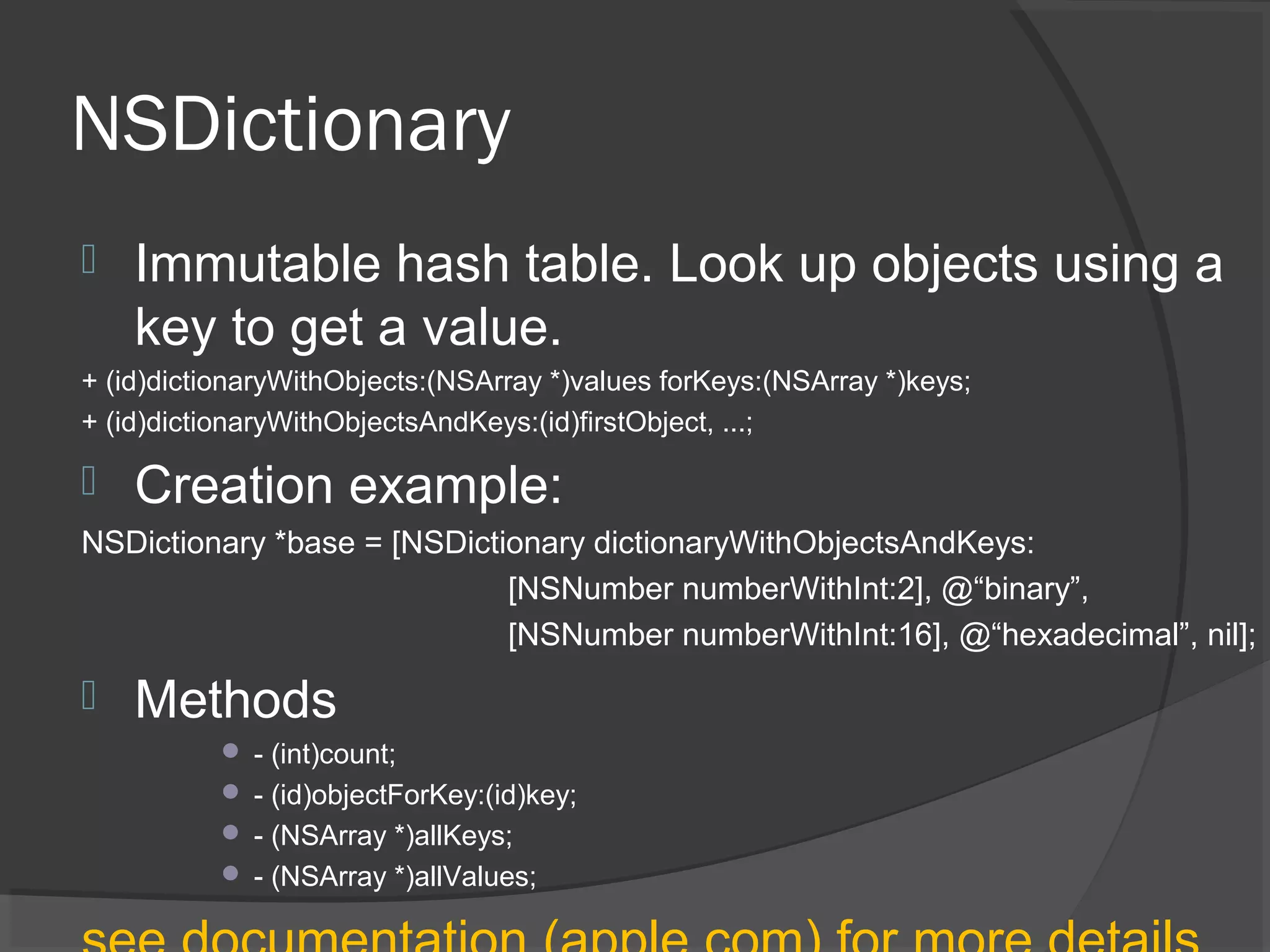 NSDictionary  Immutable hash table. Look up objects using a key to get a value. + (id)dictionaryWithObjects:(NSArray *)values forKeys:(NSArray *)keys; + (id)dictionaryWithObjectsAndKeys:(id)firstObject, ...;  Creation example: NSDictionary *base = [NSDictionary dictionaryWithObjectsAndKeys: [NSNumber numberWithInt:2], @“binary”, [NSNumber numberWithInt:16], @“hexadecimal”, nil];  Methods  - (int)count;  - (id)objectForKey:(id)key;  - (NSArray *)allKeys;  - (NSArray *)allValues; 