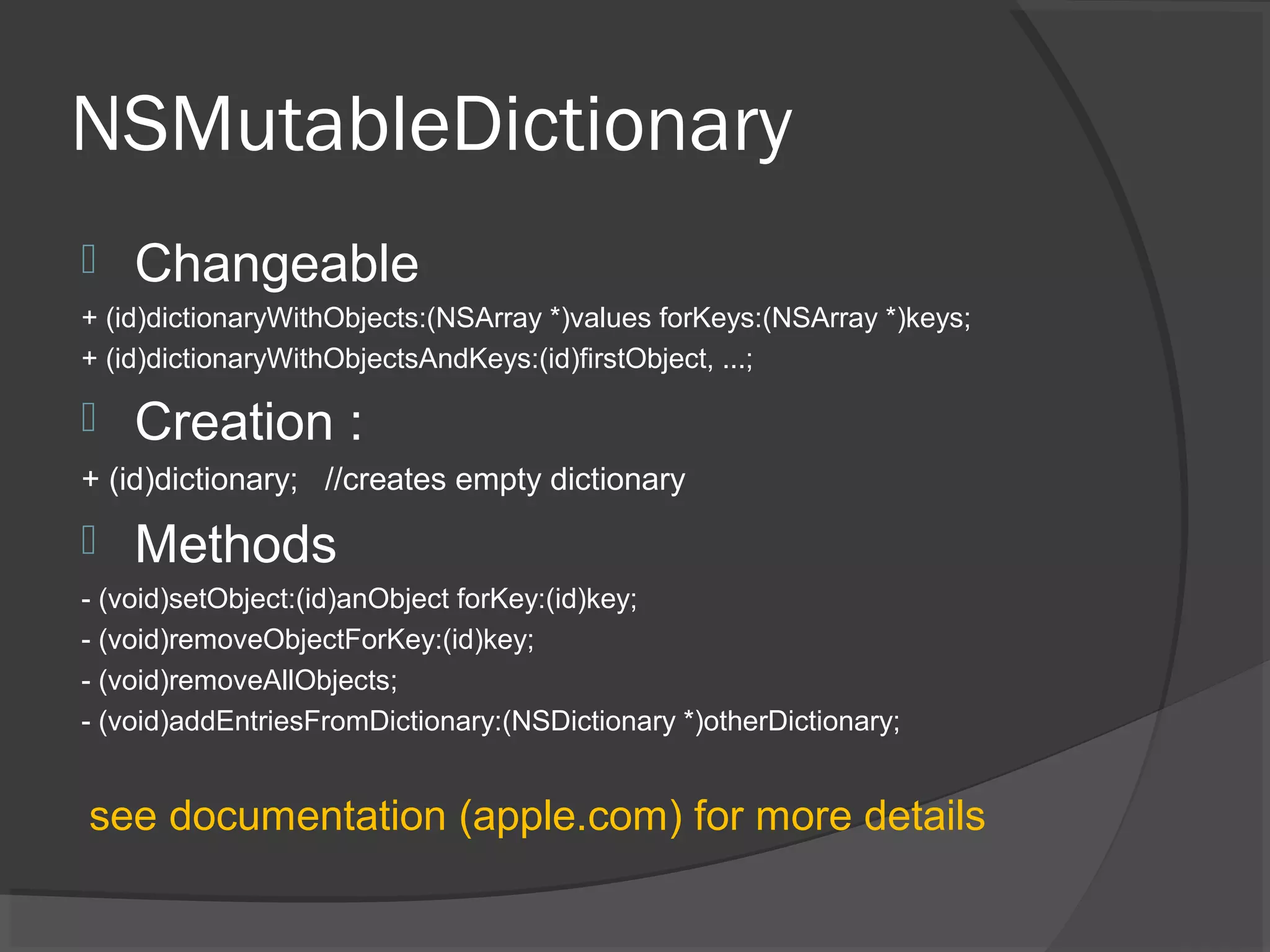 NSMutableDictionary  Changeable + (id)dictionaryWithObjects:(NSArray *)values forKeys:(NSArray *)keys; + (id)dictionaryWithObjectsAndKeys:(id)firstObject, ...;  Creation : + (id)dictionary; //creates empty dictionary  Methods - (void)setObject:(id)anObject forKey:(id)key; - (void)removeObjectForKey:(id)key; - (void)removeAllObjects; - (void)addEntriesFromDictionary:(NSDictionary *)otherDictionary; see documentation (apple.com) for more details 