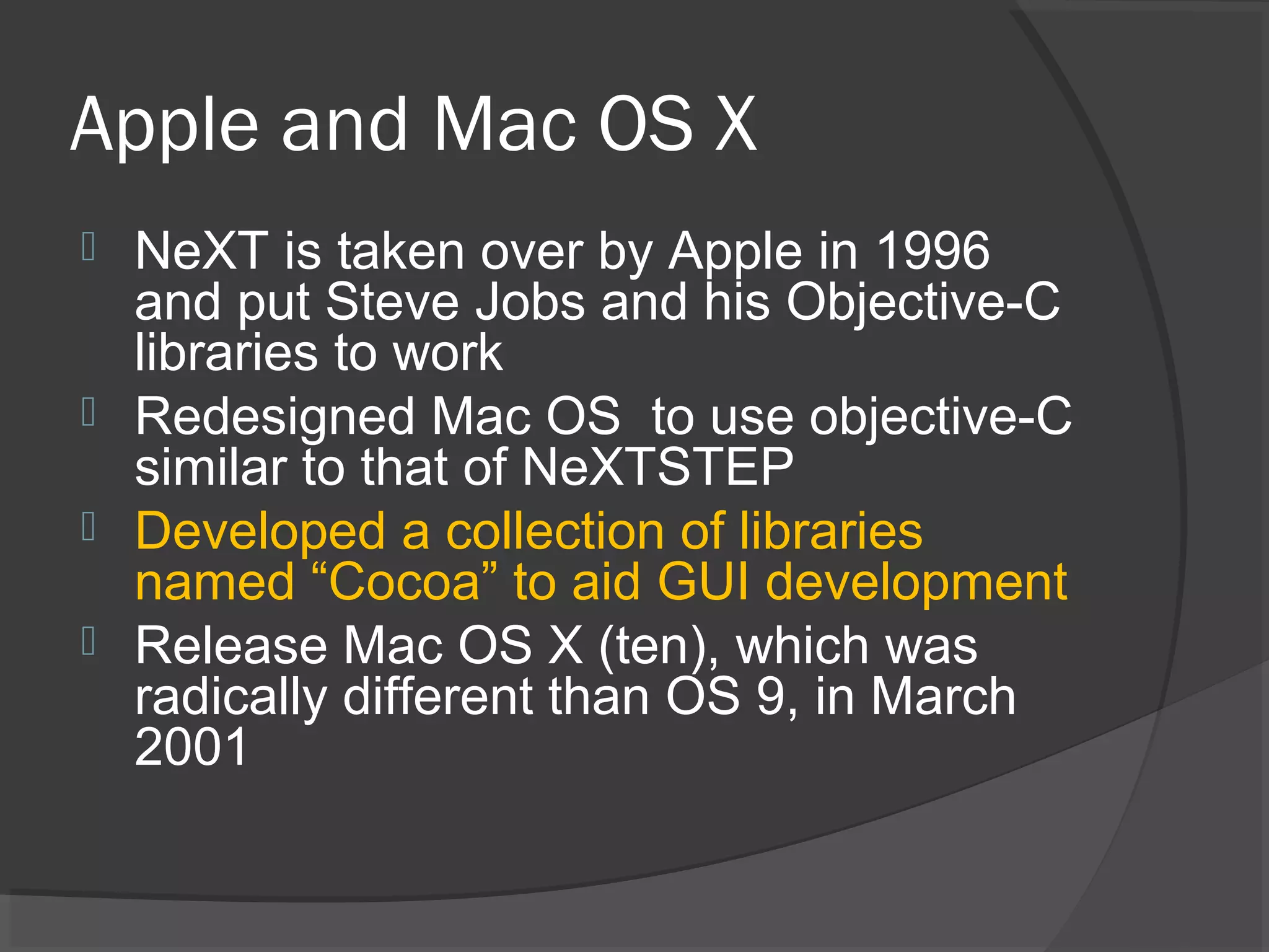 Apple and Mac OS X  NeXT is taken over by Apple in 1996 and put Steve Jobs and his Objective-C libraries to work  Redesigned Mac OS to use objective-C similar to that of NeXTSTEP  Developed a collection of libraries named “Cocoa” to aid GUI development  Release Mac OS X (ten), which was radically different than OS 9, in March 2001 